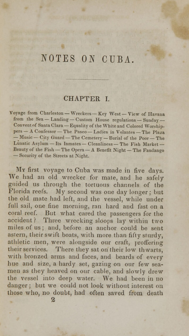 NOTES ON CUBA. CHAPTER I. Voyage from Charleston —Wreckers—Key West —View of Havana from the Sea—Landing —Custom House regulations —Sunday — Convent of Santa Clara — Equality of the White and Colored Worship- pers — A Confessor—The Paseo— Ladies in Volantes —The Plaza — Music — City Guard — The Cemetery — Burial of the Poor — The Lunatic Asylum — Its Inmates—Cleanliness—The Fish Market — Beauty of the Fish — The Opera — A Benefit Night — The Fandango — Security of the Streets at Night. My first voyage to Cuba was made in five days. We had an old wrecker for mate, and he safely guided us through the tortuous channels of the Florida reefs. My second was one day longer; but the old mate had left, and the vessel, while under full sail, one fine morning, ran hard and fast on a coral reef. But what cared the passengers for the accident? Three wrecking sloops lay within two miles of us ; and, before an anchor could be sent astern, their swift boats, with more than fifty sturdy, athletic men, were alongside onr craft, proffering their services. There they sat on their low thwarts, with bronzed arms and faces, and beards of every hue and size, a hardy set, gazing on our few sea- men as they heaved on our cable, and slowly drew the vessel into deep water. We had been in no danger; but we could not look without interest on those who, no doubt, had often saved from death 2