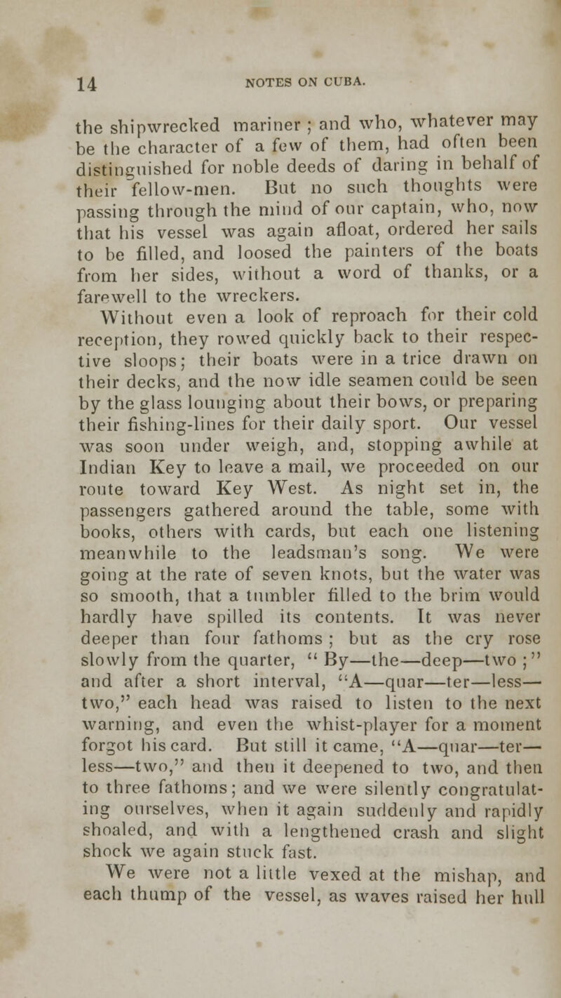 the shipwrecked mariner ; and who, whatever may- be the character of a few of them, had often been distinguished for noble deeds of daring in behalf of their fellow-men. But no such thoughts were passing through the mind of our captain, who, now that his vessel was again afloat, ordered her sails to be filled, and loosed the painters of the boats from her sides, without a word of thanks, or a farewell to the wreckers. Without even a look of reproach for their cold reception, they rowed quickly back to their respec- tive sloops; their boats were in a trice drawn on their decks, and the now idle seamen could be seen by the glass lounging about their bows, or preparing their fishing-lines for their daily sport. Our vessel was soon under weigh, and, stopping awhile at Indian Key to leave a mail, we proceeded on our route toward Key West. As night set in, the passengers gathered around the table, some with books, others with cards, but each one listening meanwhile to the leadsman's song. We were going at the rate of seven knots, but the water was so smooth, that a tumbler filled to the brim would hardly have spilled its contents. It was never deeper than four fathoms ; but as the cry rose slowly from the quarter,  By—the—deep—two ; and after a short interval, A—quar—ter—less— two, each head was raised to listen to the next warning, and even the whist-player for a moment forgot his card. But still it came, A—quar—ter— less—two, and then it deepened to two, and then to three fathoms; and we were silently congratulat- ing ourselves, when it again suddenly and rapidly shoaled, and with a lengthened crash and slight shock we again stuck fast. We were not a little vexed at the mishap, and each thump of the vessel, as waves raised her hull