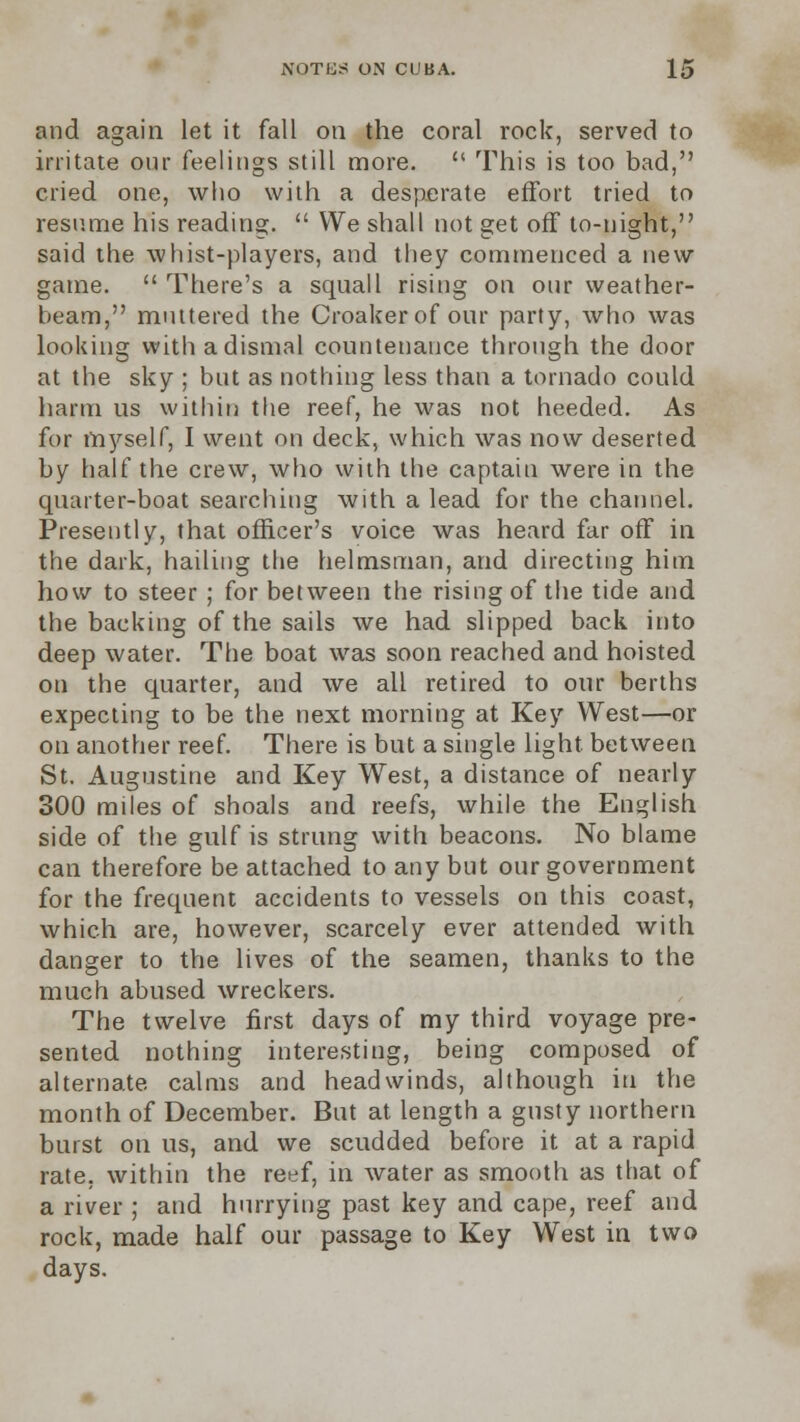 and again let it fall on the coral rock, served to irritate our feelings still more.  This is too bad, cried one, who with a desperate effort tried to resume his reading.  We shall not get off to-night, said the whist-players, and they commenced a new- game.  There's a squall rising on our weather- beam, muttered the Croaker of our party, who was looking with a dismal countenance through the door at the sky ; but as nothing less than a tornado could harm us within the reef, he was not heeded. As for myself, I went on deck, which was now deserted by half the crew, who with the captain were in the quarter-boat searching with a lead for the channel. Presently, that officer's voice was heard far off in the dark, hailing the helmsman, and directing him how to steer ; for between the rising of the tide and the backing of the sails we had slipped back into deep water. The boat was soon reached and hoisted on the quarter, and we all retired to our berths expecting to be the next morning at Key West—or on another reef. There is but a single light between St. Augustine and Key West, a distance of nearly 300 miles of shoals and reefs, while the English side of the gulf is strung with beacons. No blame can therefore be attached to any but our government for the frequent accidents to vessels on this coast, which are, however, scarcely ever attended with danger to the lives of the seamen, thanks to the much abused wreckers. The twelve first days of my third voyage pre- sented nothing interesting, being composed of alternate calms and headwinds, although in the month of December. But at length a gusty northern burst on us, and we scudded before it at a rapid rate, within the reef, in water as smooth as that of a river ; and hurrying past key and cape, reef and rock, made half our passage to Key West in two days.