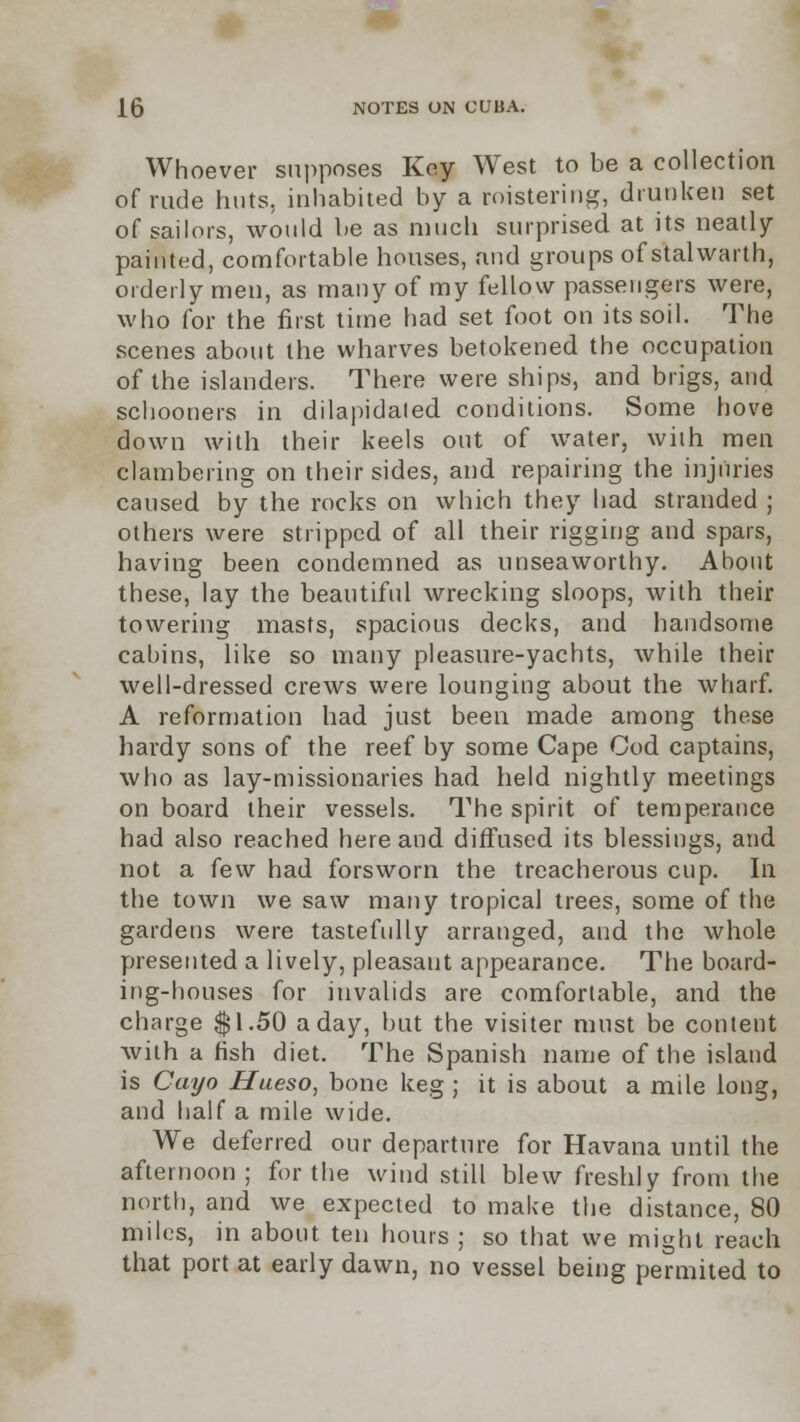 Whoever supposes Key West to be a collection of rude huts, inhabited by a roistering, drunken set of sailors, would be as much surprised at its neatly painted, comfortable houses, and groups of stalwarth, orderly men, as many of my fellow passengers were, who for the first time had set foot on its soil. The scenes about the wharves betokened the occupation of the islanders. There were ships, and brigs, and schooners in dilapidated conditions. Some hove down with their keels out of water, with men clambering on their sides, and repairing the injuries caused by the rocks on which they had stranded ; others were stripped of all their rigging and spars, having been condemned as unseaworthy. About these, lay the beautiful wrecking sloops, with their towering masts, spacious decks, and handsome cabins, like so many pleasure-yachts, while their well-dressed crews were lounging about the wharf. A reformation had just been made among these hardy sons of the reef by some Cape Cod captains, who as lay-missionaries had held nightly meetings on board their vessels. The spirit of temperance had also reached here and diffused its blessings, and not a few had forsworn the treacherous cup. In the town we saw many tropical trees, some of the gardens were tastefully arranged, and the whole presented a lively, pleasant appearance. The board- ing-houses for invalids are comfortable, and the charge $1.50 a day, but the visiter must be content with a fish diet. The Spanish name of the island is Cayo Hueso, bone keg ; it is about a mile long, and half a mile wide. We deferred our departure for Havana until the afternoon ; for the wind still blew freshly from the north, and we expected to make the distance, 80 miles, in about ten hours ; so that we might reach that port at early dawn, no vessel being permited to