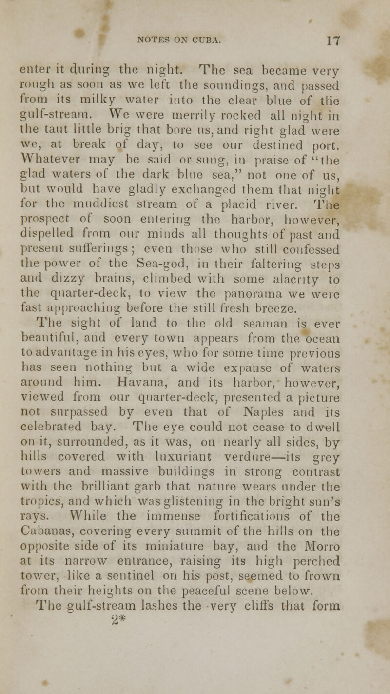 enter it during the night. The sea became very rough as soon as we left the soundings, and passed from its milky water itito the clear blue of the gulf-stream. We were merrily rocked all night in the taut little brig that bore us, and right glad were we, at break of day, to see our destined port. Whatever may be said or snug, in praise of the glad waters of the dark blue sea, not one of us, but would have gladly exchanged them that night for the muddiest stream of a placid river. The prospect of soon entering the harbor, however, dispelled from our minds all thoughts of past and present sufferings; even those who still confessed the power of the Sea-god, in their faltering steps and dizzy brains, climbed with some alacrity to the quarter-deck, to view the panorama we were fast approaching before the still fresh breeze. The sight of land to the old seaman is ever beautiful, and every town appears from the ocean to advantage in his eyes, who for some time previous has seen nothing but a wide expanse of waters around him. Havana, and its harbor,' however, viewed from our quarter-deck, presented a picture not surpassed by even that of Naples and its celebrated bay. The eye could not cease to dwell on it, surrounded, as it was, on nearly all sides, by hills covered with luxuriant verdure—its grey towers and massive buildings in strong contrast with the brilliant garb that nature wears under the tropics, and which was glistening in the bright sun's rays. While the immense fortifications of the Cabanas, covering every summit of the hills on the opposite side of its miniature bay, and the Morro at its narrow entrance, raising its high perched tower, like a sentinel on his post, seemed to frown from their heights on the peaceful scene below. The gulf-stream lashes the very cliffs that form 2*