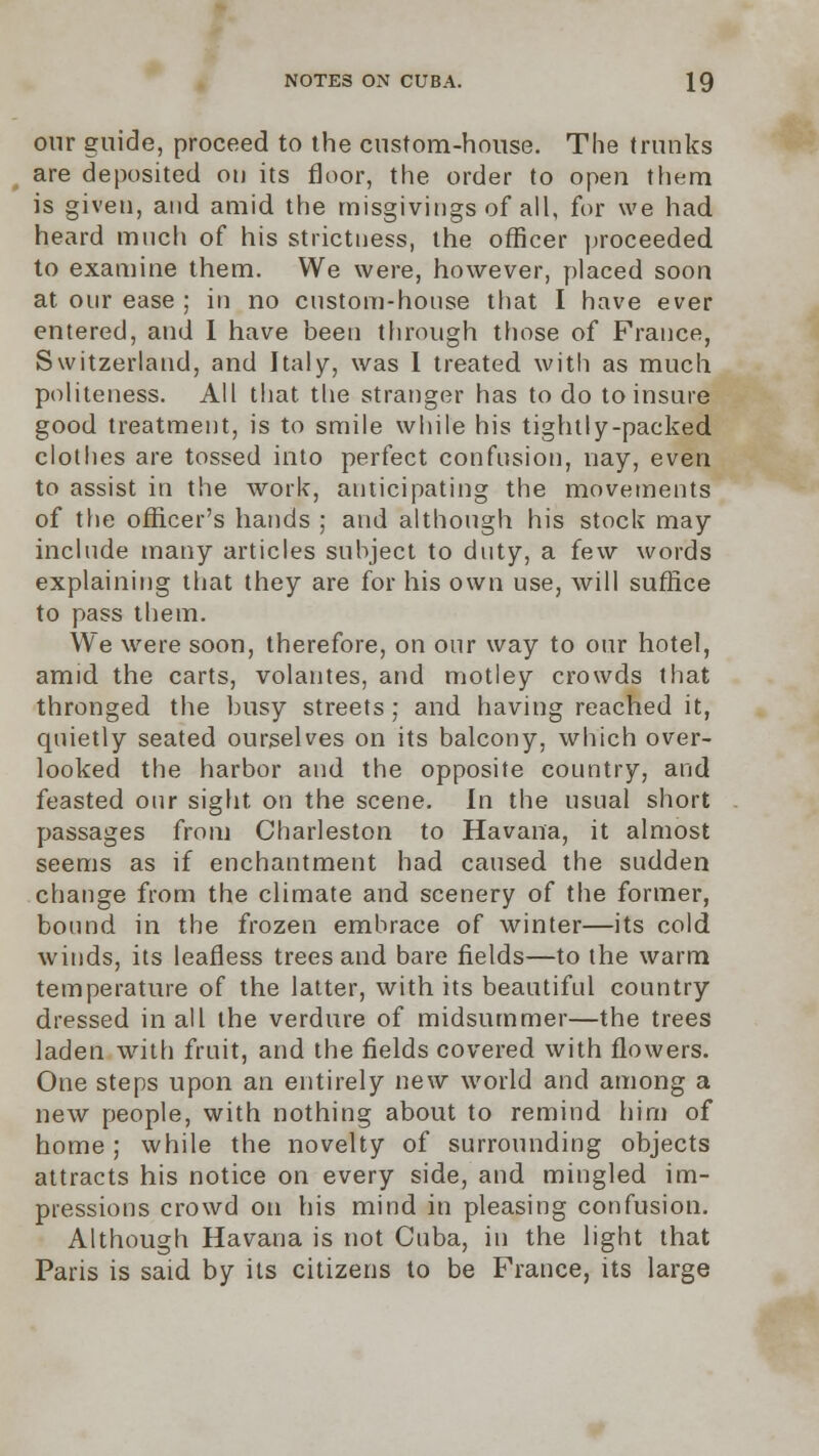 our guide, proceed to the custom-house. The trunks are deposited on its floor, the order to open them is given, and amid the misgivings of all, for we had heard much of his strictness, the officer proceeded to examine them. We were, however, placed soon at our ease ; in no custom-house that I have ever entered, and I have been through those of France, Switzerland, and Italy, was 1 treated with as much politeness. All that the stranger has to do to insure good treatment, is to smile while his tightly-packed clothes are tossed into perfect confusion, nay, even to assist in the work, anticipating the movements of the officer's hands ; and although his stock may include many articles subject to duty, a few words explaining that they are for his own use, will suffice to pass them. We were soon, therefore, on our way to our hotel, amid the carts, volantes, and motley crowds that thronged the busy streets ; and having reached it, quietly seated ourselves on its balcony, which over- looked the harbor and the opposite country, and feasted our sight on the scene. In the usual short passages from Charleston to Havana, it almost seems as if enchantment had caused the sudden change from the climate and scenery of the former, bound in the frozen embrace of winter—its cold winds, its leafless trees and bare fields—to the warm temperature of the latter, with its beautiful country dressed in all the verdure of midsummer—the trees laden with fruit, and the fields covered with flowers. One steps upon an entirely new world and among a new people, with nothing about to remind him of home; while the novelty of surrounding objects attracts his notice on every side, and mingled im- pressions crowd on his mind in pleasing confusion. Although Havana is not Cuba, in the light that Paris is said by its citizens to be France, its large