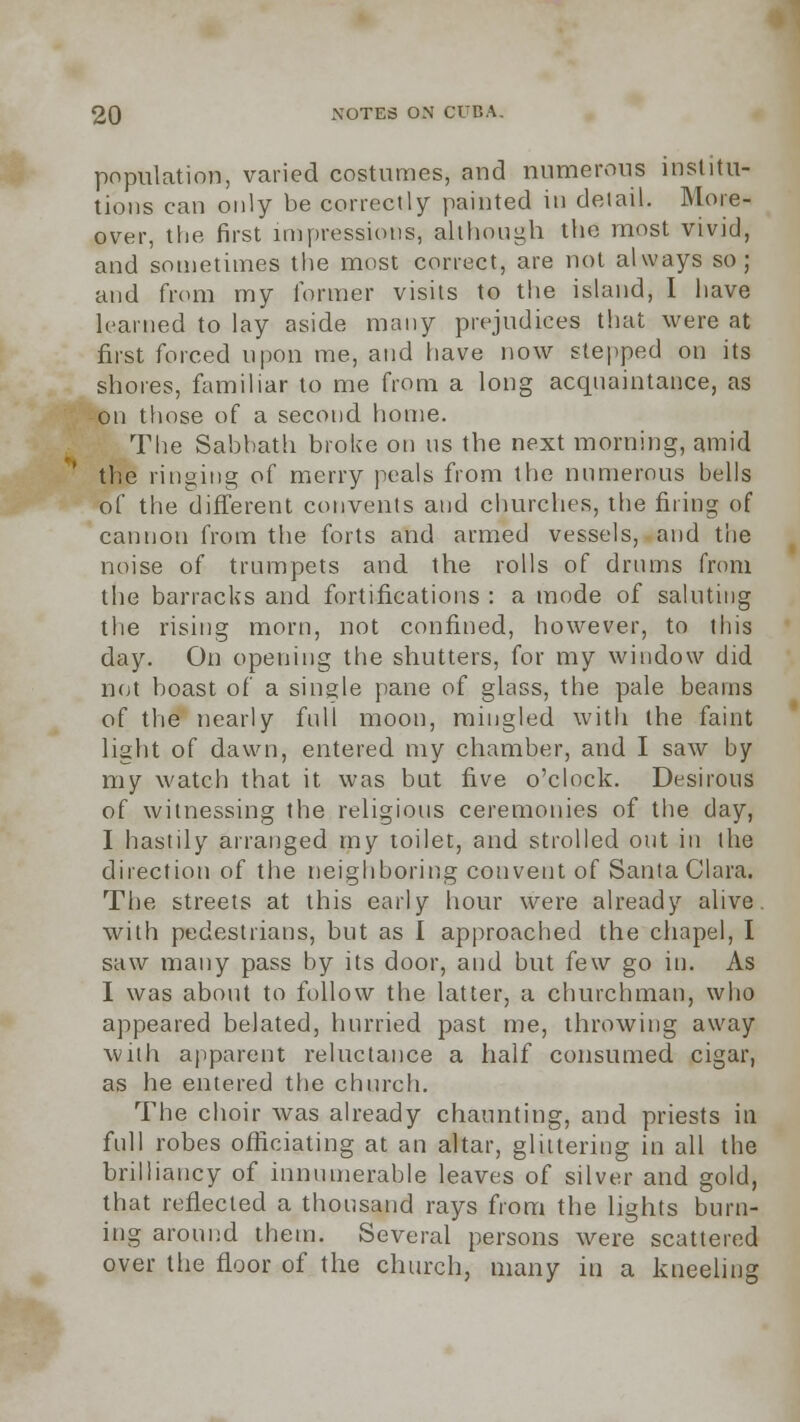 population, varied costumes, and numerous institu- tions can only be correctly painted in detail. More- over, the first impressions, although the most vivid, and sometimes the most correct, are not always so; and from my former visits to the island, I have learned to lay aside many prejudices that were at first forced upon me, and have now stepped on its shores, familiar to me from a long acquaintance, as on those of a second home. The Sabbath broke on us the next morning, amid the ringing of merry peals from the numerous bells of the different convents and churches, the firing of cannon from the forts and armed vessels, and the noise of trumpets and the rolls of drums from the barracks and fortifications : a mode of saluting the rising morn, not confined, however, to this day. On opening the shutters, for my window did not boast of a single pane of glass, the pale beams of the nearly full moon, mingled with the faint light of dawn, entered my chamber, and I saw by my watch that it was but five o'clock. Desirous of witnessing the religious ceremonies of the day, I hastily arranged my toilet, and strolled out in the direction of the neighboring convent of Santa Clara. The streets at this early hour were already alive, with pedestrians, but as I approached the chapel, I saw many pass by its door, and but few go in. As I was about to follow the latter, a churchman, who appeared belated, hurried past me, throwing away with apparent reluctance a half consumed cigar, as he entered the church. The choir was already chaunting, and priests in full robes officiating at an altar, glittering in all the brilliancy of innumerable leaves of silver and gold, that reflected a thousand rays from the lights burn- ing around them. Several persons were scattered over the floor of the church, many in a kneeling