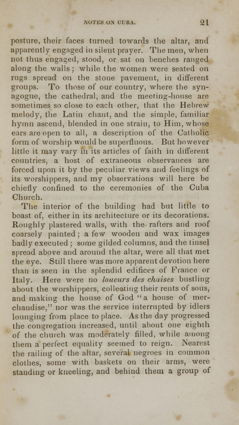 posture, their faces turned towards the altar, and apparently engaged in silent prayer. The men, when not thus engaged, stood, or sat on benches ranged along the walls; while the women were seated on rngs spread: on the stone pavement, in different groups. To those of our country, where the syn- agogue, the cathedral, and the meeting-honse are sometimes so close to each other, that the Hebrew melody, the Latin chant, and the simple, familiar hymn ascend, blended in one strain, to Him, whose ears are open to all, a description of the Catholic form of worship would be superfluous. But however little it may vary in its articles of faith in different countries, a host of extraneous observances are forced upon it by the peculiar views and feelings of its worshippers, and my observations will here be chiefly confined to the ceremonies of the Cuba Church. The interior of the building had but little to boast of, either in its architecture or its decorations. Roughly plastered walls, with the rafters and roof coarsely painted; a few wooden and wax images badly executed ; some gilded columns, and the tinsel spread above and around the altar, were all that met the eye. Still there was more apparent devotion here than is seen in the splendid edifices of France or Italy. Here were no loueurs des chaises bustling about the worshippers, collecting their rents of sous, and making the house of God a house of mer- chandise, nor was the service interrupted by idlers lounging from place to place. As the day progressed the congregation increased, until about one eighth of the church was moderately filled, while among them a perfect equality seemed to reign. Nearest the railing of the altar, several negroes in common clothes, some with baskets on their arms, were standing or kneeling, and behind them a group of