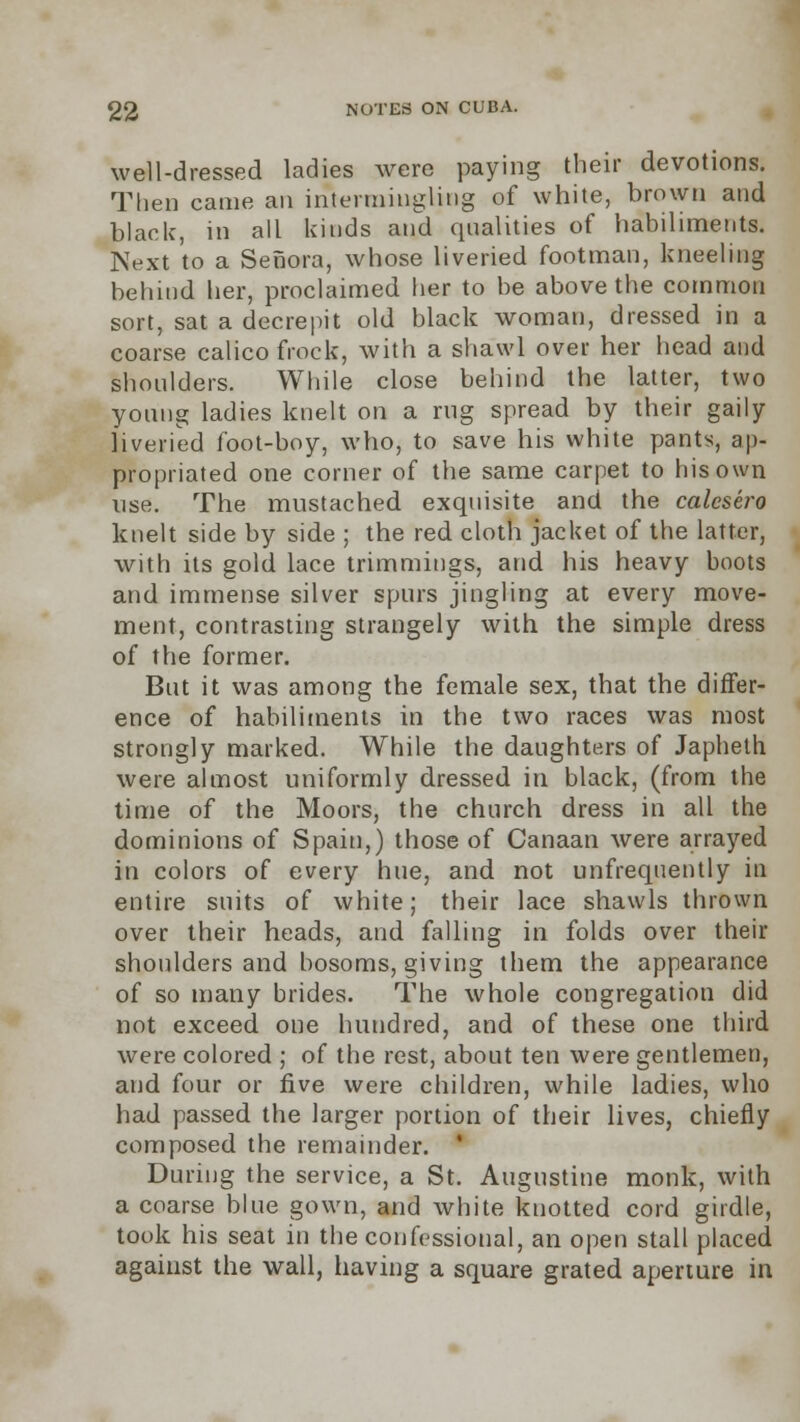 well-dressed ladies were paying their devotions. Then came an intermingling of white, brown and black, in all kinds and qualities of habiliments. Next to a Senora, whose liveried footman, kneeling behind her, proclaimed her to be above the common sort, sat a decrepit old black woman, dressed in a coarse calico frock, with a shawl over her head and shoulders. While close behind the latter, two young ladies knelt on a rug spread by their gaily liveried foot-boy, who, to save his white pants, ap- propriated one corner of the same carpet to his own use. The mustached exquisite and the calesero knelt side by side ; the red cloth jacket of the latter, with its gold lace trimmings, and his heavy boots and immense silver spurs jingling at every move- ment, contrasting strangely with the simple dress of the former. But it was among the female sex, that the differ- ence of habiliments in the two races was most strongly marked. While the daughters of Japheth were almost uniformly dressed in black, (from the time of the Moors, the church dress in all the dominions of Spain,) those of Canaan were arrayed in colors of every hue, and not unfrequently in entire suits of white; their lace shawls thrown over their heads, and falling in folds over their shoulders and hosoms, giving them the appearance of so many brides. The whole congregation did not exceed, one hundred, and of these one third were colored ; of the rest, about ten were gentlemen, and four or five were children, while ladies, who had passed the larger portion of their lives, chiefly composed the remainder. ' During the service, a St. Augustine monk, with a coarse blue gown, and white knotted cord girdle, took his seat in the confessional, an open stall placed against the wall, having a square grated aperture in