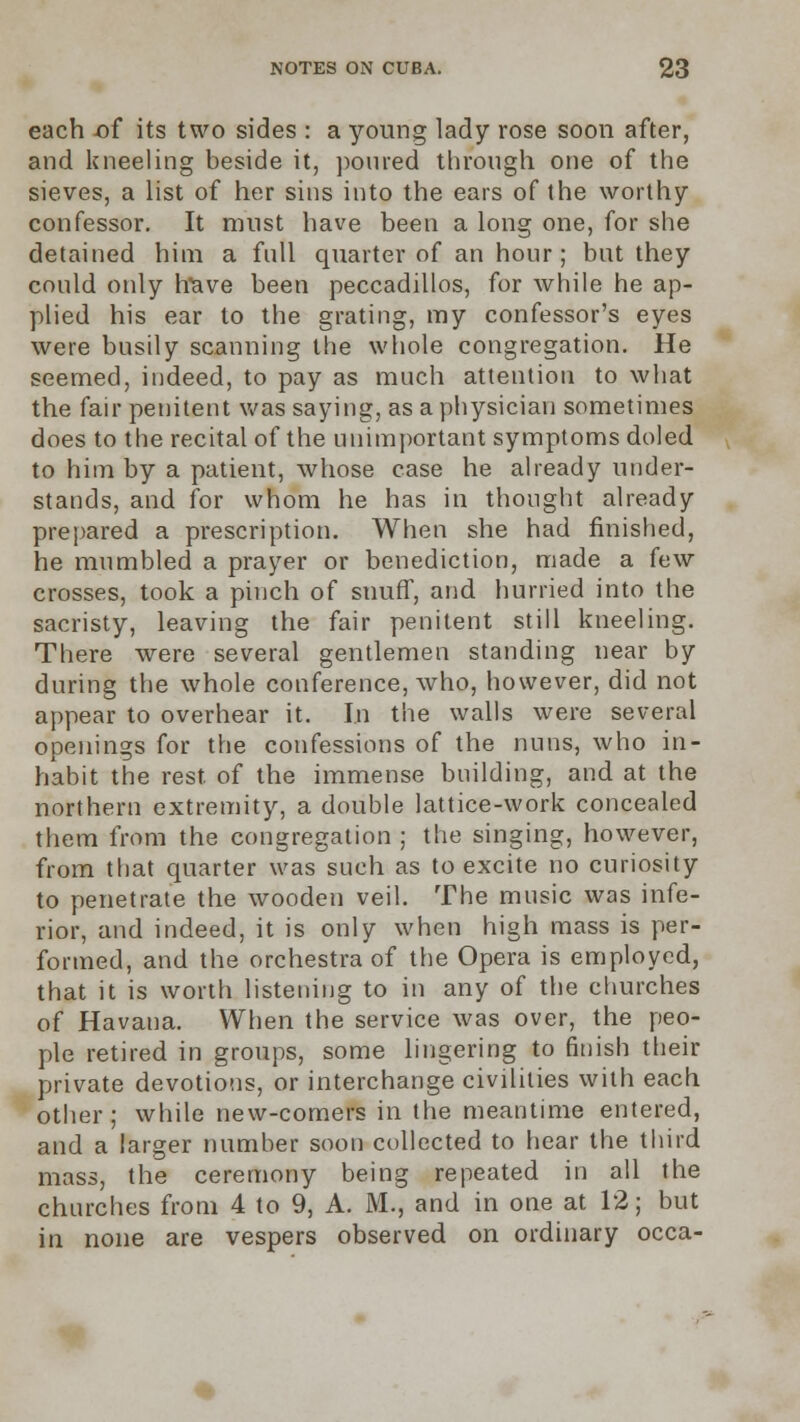 each of its two sides : a young lady rose soon after, and kneeling beside it, poured through one of the sieves, a list of her sins into the ears of the worthy confessor. It must have been a long one, for she detained him a full quarter of an hour; but they could only htave been peccadillos, for while he ap- plied his ear to the grating, my confessor's eyes were busily scanning the whole congregation. He seemed, indeed, to pay as much attention to what the fair penitent was saying, as a physician sometimes does to the recital of the unimportant symptoms doled to him by a patient, whose case he already under- stands, and for whom he has in thought already prepared a prescription. When she had finished, he mumbled a prayer or benediction, made a few crosses, took a pinch of snuff, and hurried into the sacristy, leaving the fair penitent still kneeling. There were several gentlemen standing near by during the whole conference, who, however, did not appear to overhear it. In the walls were several openings for the confessions of the nuns, who in- habit the rest, of the immense building, and at the northern extremity, a double lattice-work concealed them from the congregation ; the singing, however, from that quarter was such as to excite no curiosity to penetrate the wooden veil. The music was infe- rior, and indeed, it is only when high mass is per- formed, and the orchestra of the Opera is employed, that it is worth listening to in any of the churches of Havana. When the service was over, the peo- ple retired in groups, some lingering to finish their private devotions, or interchange civilities with each other; while new-comers in the meantime entered, and a larger number soon collected to hear the third mass, the ceremony being repeated in all the churches from 4 to 9, A. M., and in one at 12; but in none are vespers observed on ordinary occa-