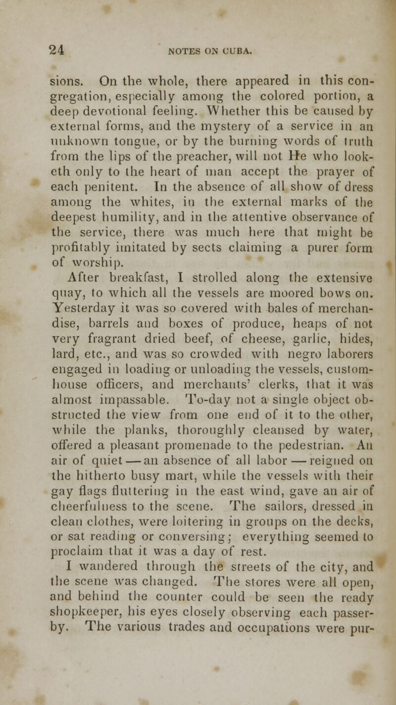 sions. On the whole, there appeared in this con- gregation, especially among the colored portion, a deep devotional feeling. Whether this be caused by external forms, and the mystery of a service in an unknown tongue, or by the burning words of truth from the lips of the preacher, will not He who look- eth only to the heart of man accept the prayer of each penitent. In the absence of all show of dress among the whites, in the external marks of the deepest humility, and in the attentive observance of the service, there was much here that might be profitably imitated by sects claiming a purer form of worship. After breakfast, I strolled along the extensive quay, to which all the vessels are moored bows on. Yesterday it was so covered with bales of merchan- dise, barrels and boxes of produce, heaps of not very fragrant dried beef, of cheese, garlic, hides, lard, etc., and was so crowded with negro laborers engaged in loading or unloading the vessels, custom- house officers, and merchants' clerks, that it was almost impassable. To-day not a single object ob- structed the view from one end of it to the other, M'hile the planks, thoroughly cleansed by water, offered a pleasant promenade to the pedestrian. An air of quiet — an absence of all labor — reigned on the hitherto busy mart, while the vessels with their gay flags fluttering in the east wind, gave an air of cheerfulness to the scene. The sailors, dressed in clean clothes, were loitering in groups on the decks, or sat reading or conversing; everything seemed to proclaim that it was a day of rest. I wandered through the streets of the city, and the scene was changed. The stores were all open, and behind the counter could be seen the ready shopkeeper, his eyes closely observing each passer- by. The various trades and occupations were pur-