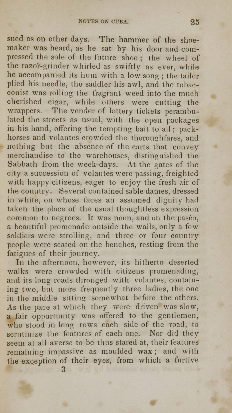 sued as on other days. The hammer of the shoe- maker was heard, as he sat by his door and com- pressed the sole of the future shoe ; the wheel of the razor-grinder whirled as swiftly as ever, while he accompanied its hum with a low song; the tailor plied his needle, the saddler his awl, and the tobac- conist was rolling the fragrant weed into the much cherished cigar, while others were cutting the wrappers. The vender of lottery tickets perambu- lated the streets as usual, with the open packages in his hand, offering the tempting bait to all; pack- horses and volantes crowded the thoroughfares, and nothing but the absence of the carts that convey merchandise to the warehouses, distinguished the Sabbath from the week-days. At the gates of the city a succession of volantes were passing, freighted with happy citizens, eager to enjoy the fresh air of the country. Several contained sable dames, dressed in white, on whose faces an assumed dignity had taken the place of the usual thoughtless expression common to negroes. It was noon, and on the paseo, a beautiful promenade outside the wails, only a few soldiers were strolling, and three or four country people were seated on the benches, resting from the fatigues of their journey. In the afternoon, however, its hitherto deserted walks were crowded with citizens promenading, and its long roads thronged with volantes, contain- ing two, but more frequently three ladies, the one in the middle sitting somewhat before the others. As the pace at which they were driven was slow, a fair oppurtunity was offered to the gentlemen, who stood in long rows each side of the road, to scrutinize the features of each one. Nor did they seem at all averse to be thus stared at, their features remaining impassive as moulded wax; and with the exception of their eyes, from which a furtive 3