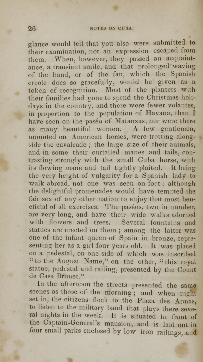 glance would tell that you also were submitted to their examination, not an expression escaped from them. When, however, they passed an acquaint- ance, a transient smile, and that prolonged waving of the hand, or of the fan, which the Spanish creole does so gracefully, would be given as a token of recognition. Most of the planters with their families had gone to spend the Christmas holi- days in the country, and there were fewer volantes, in proportion to the population of Havana, than I have seen on the paseo of Matanzas, nor were there as many beautiful women. A few gentlemen, mounted on American horses, were trotting along- side the cavalcade ; the large size of their animals, and in some their curtailed manes and tails, con- trasting strongly with the small Cuba horse, with its flowing mane and tail tightly plaited. It being the very height of vulgarity for a Spanish lady to walk abroad, not one was seen on foot; although the delightful promenades would have tempted the fair sex of any other nation to enjoy that most ben- eficial of all exercises. The paseos, two in number, are very long, and have their wide walks adorned with flowers and trees. Several fountains and statues are erected on them ; among the latter was one of the infant queen of Spain in bronze, repre- senting her as a girl four years old. It was placed on a pedestal, on one side of which was inscribed  to the August Name, on the other, this royal statue, pedestal and railing, presented by the Count de Casa Brunet. In the afternoon the streets presented the same scenes as those of the morning; and when night set in, the citizens flock to the Plaza des Armas, to listen to the military band that plays there seve- ral nights in the week. It is situated in front of the Captain-General's mansion, and is laid out in four small parks enclosed by low iron railings and