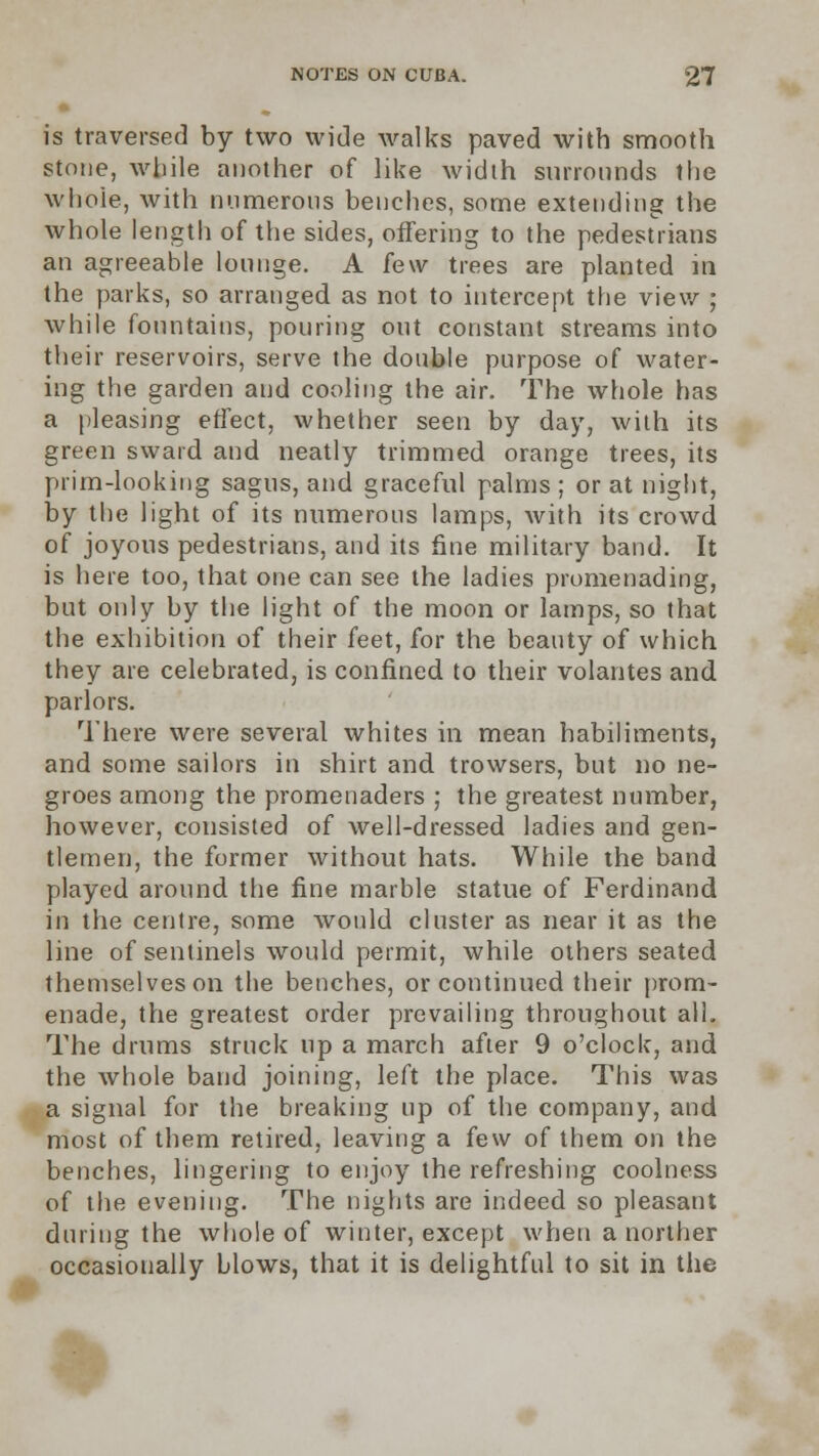 is traversed by two wide walks paved with smooth stone, while another of like width surrounds the whole, with numerous benches, some extending the whole length of the sides, offering to the pedestrians an agreeable lounge. A few trees are planted in the parks, so arranged as not to intercept the view ; while fountains, pouring out constant streams into their reservoirs, serve the double purpose of water- ing the garden and cooling the air. The whole has a pleasing effect, whether seen by day, with its green sward and neatly trimmed orange trees, its prim-looking sagus, and graceful palms ; or at night, by the light of its numerous lamps, with its crowd of joyous pedestrians, and its fine military band. It is here too, that one can see the ladies promenading, but only by the light of the moon or lamps, so that the exhibition of their feet, for the beauty of which they are celebrated, is confined to their volantes and parlors. There were several whites in mean habiliments, and some sailors in shirt and trowsers, but no ne- groes among the promenaders ; the greatest number, however, consisted of well-dressed ladies and gen- tlemen, the former without hats. While the band played around the fine marble statue of Ferdinand in the centre, some would cluster as near it as the line of sentinels would permit, while others seated themselves on the benches, or continued their prom- enade, the greatest order prevailing throughout all. The drums struck up a march after 9 o'clock, and the whole band joining, left the place. This was a signal for the breaking up of the company, and most of them retired, leaving a few of them on the benches, lingering to enjoy the refreshing coolness of the evening. The nights are indeed so pleasant during the whole of winter, except when a norther occasionally blows, that it is delightful to sit in the