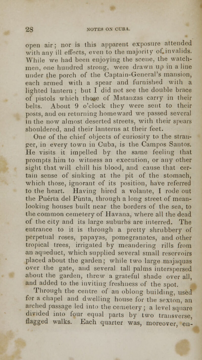 open air; nor is this apparent exposure attended with any ill effects, even to the majority of.invalids. While we had been enjoying the scene, the watch- men, one hundred strong, were drawn up in aline under the porch of the Captain-General's mansion, each armed with a spear and furnished with a lighted lantern ; but I did not see the double brace of pistols which those of Matanzas carry in their belts. About 9 o'clock they were sent to their posts, and on returning homeward we passed several in the now almost deserted streets, with their spears shouldered, and their lanterns at their feet. One of the chief objects of curiosity to the stran- ger, in every town in Cuba, is the Campos Santos. He visits it impelled by the same feeling that prompts him to witness an execution, or any other sight that will chill his blood, and cause that cer- tain sense of sinking at the pit of the stomach, which those, ignorant of its position, have referred to the heart. Having hired a volante, I rode out the Puerta del Punta, through a long street of mean- looking houses built near the borders of the sea, to the common cemetery of Havana, where all the dead of the city and its large suburbs are interred. The entrance to it is through a pretty shrubbery of perpetual roses, papayas, pomegranates, and other tropical trees, irrigated by meandering rills from an aqueduct, which supplied several small reservoirs placed about the garden; while two large majaquas over the gate, and several tall palms interspersed about the garden, threw a grateful shade over all, and added to the inviting freshness of the spot. Through the centre of an oblong building, used for a chapel and dwelling house for the sexton, an arched passage led into the cemetery; a level square divided into four equal parts by two transverse, flagged walks. Each quarter was, moreover, eu-