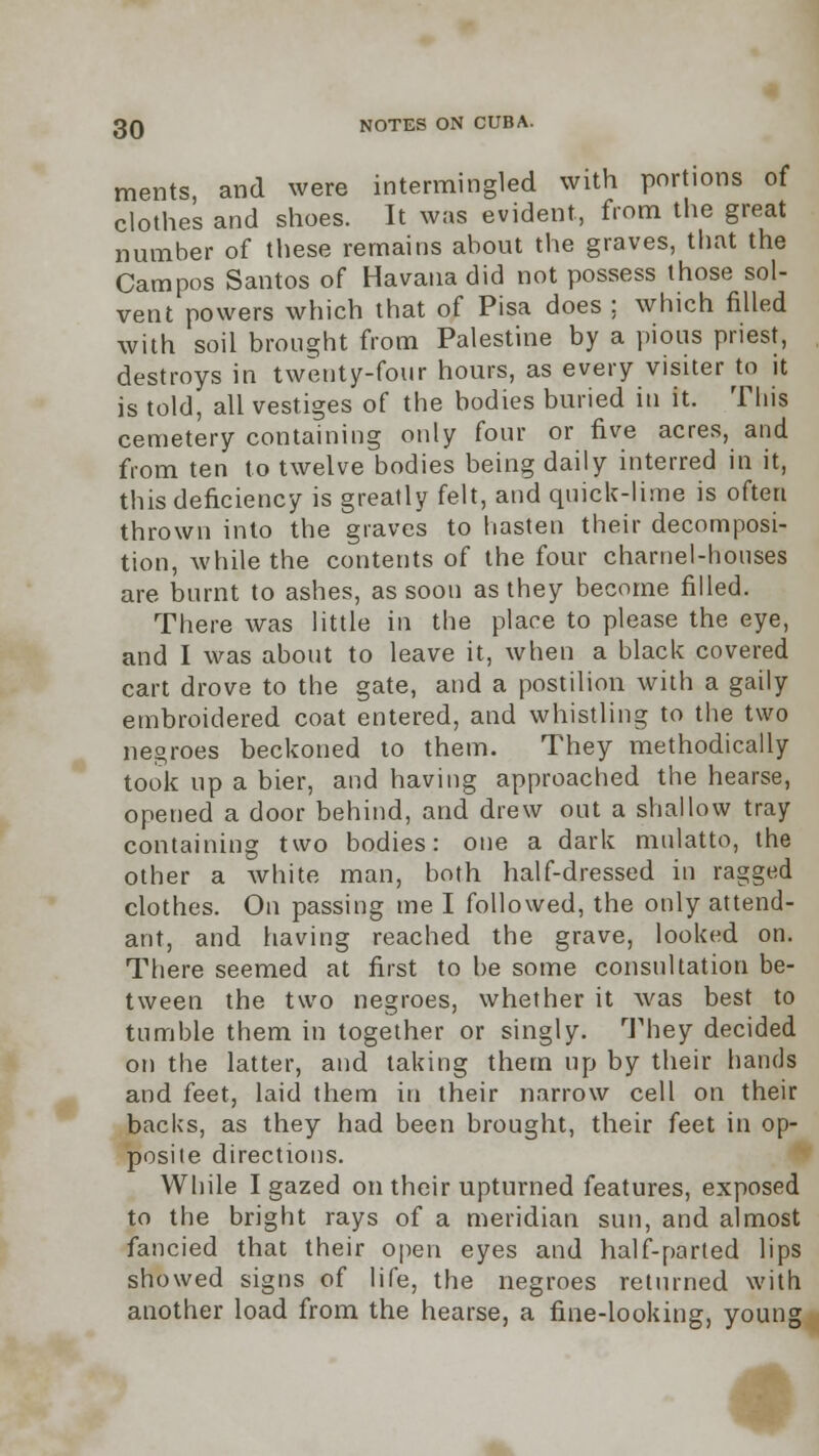 ments, and were intermingled with portions of clothes and shoes. It was evident, from the great number of these remains about the graves, that the Campos Santos of Havana did not possess those sol- vent powers which that of Pisa does ; which filled with soil brought from Palestine by a pious priest, destroys in twenty-four hours, as every visiter to it is told, all vestiges of the bodies buried in it. This cemetery containing only four or five acres, and from ten to twelve bodies being daily interred in it, this deficiency is greatly felt, and quick-lime is often thrown into the graves to hasten their decomposi- tion, while the contents of the four charnel-houses are burnt to ashes, as soon as they become filled. There was little in the place to please the eye, and I was about to leave it, when a black covered cart drove to the gate, and a postilion with a gaily embroidered coat entered, and whistling to the two negroes beckoned to them. They methodically took up a bier, and having approached the hearse, opened a door behind, and drew out a shallow tray containing two bodies: one a dark mulatto, the other a white man, both half-dressed in ragged clothes. On passing me I followed, the only attend- ant, and having reached the grave, looked on. There seemed at first to be some consultation be- tween the two negroes, whether it was best to tumble them in together or singly. They decided on the latter, and taking them up by their hands and feet, laid them in their narrow cell on their backs, as they had been brought, their feet in op- posite directions. While I gazed on their upturned features, exposed to the bright rays of a meridian sun, and almost fancied that their open eyes and half-parted lips showed signs of life, the negroes returned with another load from the hearse, a fine-looking, young