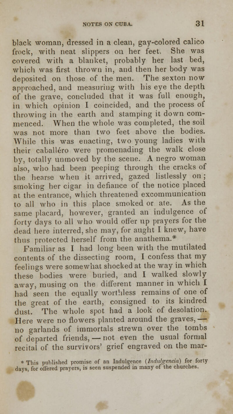 black woman, dressed in a clean, gay-colored calico frock, with neat slippers on her feet, She was covered with a blanket, probably her last bed, which was first thrown in, and then her body was deposited on those of the men. The sexton now approached, and measuring with his eye the depth of the grave, concluded that it was full enough, in which opinion I coincided, and the process of throwing in the earth and stamping it down com- menced. When the whole was completed, the soil was not more than two feet above the bodies. While this was enacting, two young ladies with their caballero were promenading the walk close by, totally unmoved by the scene. A negro woman also, who had been peeping through the cracks of the hearse when it arrived, gazed listlessly on ; smoking her cigar in defiance of the notice placed at the entrance, which threatened excommunication to all who in this place smoked or ate. As the same placard, however, granted an indulgence of forty days to all who would offer up prayers for the dead here interred, she may, for aught I knew, have thus protected herself from the anathema.* Familiar as I had long been with the mutilated contents of the dissecting room, I confess that my feelings were somewhat shocked at the way in which these bodies were buried, and I walked slowly away, musing on the different manner in which I had seen the equally worthless remains of one of the great of the earth, consigned to its kindred dust. The whole spot had a look of desolation. Here were no flowers planted around the graves, — no garlands of immortals strewn over the tombs of departed friends, — not even the usual formal recital of the survivors' grief engraved on the mar- * This published promise of an Indulgence (Indulgentia) for forty days, for offered prayers, is seen suspended in many of the churches.