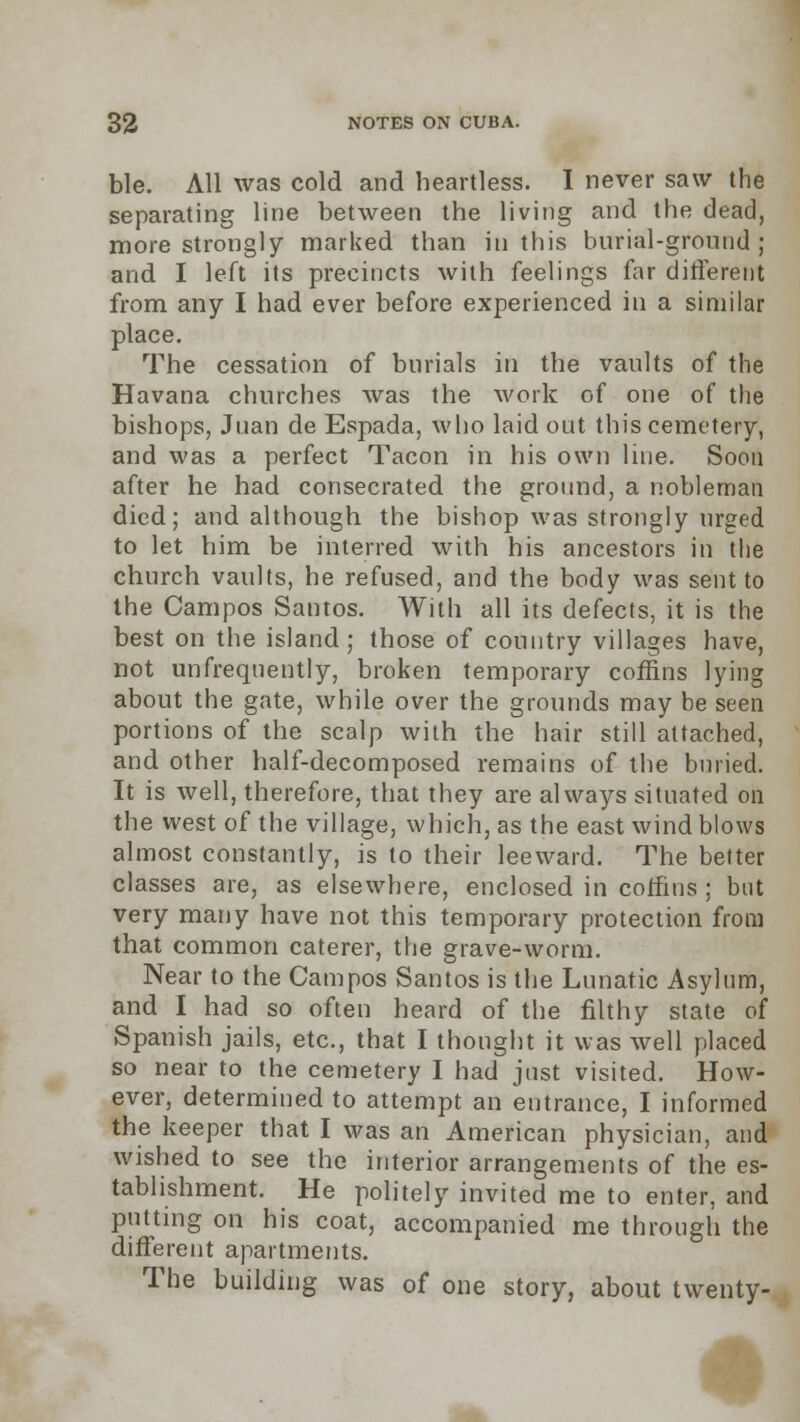 ble. All was cold and heartless. I never saw the separating line between the living and the dead, more strongly marked than in this burial-ground; and I left its precincts with feelings far different from any I had ever before experienced in a similar place. The cessation of burials in the vaults of the Havana churches was the work of one of the bishops, Juan de Espada, who laid out this cemetery, and was a perfect Tacon in his own line. Soon after he had consecrated the ground, a nobleman died; and although the bishop was strongly urged to let him be interred with his ancestors in the church vaults, he refused, and the body was sent to the Campos Santos. With all its defects, it is the best on the island; those of country villages have, not unfrequently, broken temporary coffins lying about the gate, while over the grounds may be seen portions of the scalp with the hair still attached, and other half-decomposed remains of the buried. It is well, therefore, that they are always situated on the west of the village, which, as the east wind blows almost constantly, is to their leeward. The better classes are, as elsewhere, enclosed in coffins ; but very many have not this temporary protection from that common caterer, the grave-worm. Near to the Campos Santos is the Lunatic Asylum, and I had so often heard of the filthy state of Spanish jails, etc., that I thought it was well placed so near to the cemetery I had just visited. How- ever, determined to attempt an entrance, I informed the keeper that I was an American physician, and wished to see the interior arrangements of the es- tablishment. He politely invited me to enter, and putting on his coat, accompanied me through the different apartments. The building was of one story, about twenty-