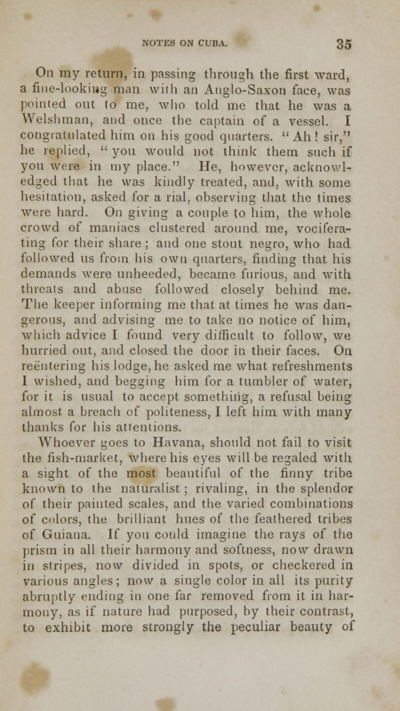 On my return, in passing through the first ward, a fine-looking man with an Anglo-Saxon face, was pointed out to me, who told me that he was a Welshman, and once the captain of a vessel. I congratulated him on his good quarters. Ah! sir, he replied,  you would not think them such if you were in my place. He, however, acknowl- edged that he was kindly treated, and, with some hesitation, asked for a rial, observing that the times were hard. On giving a couple to him, the whole crowd of maniacs clustered around me, vocifera- ting for their share ; and one stout negro, who had followed us from his own quarters, finding that his demands were unheeded, became furious, and with threats and abuse followed closely behind me. The keeper informing me that at times he was dan- gerous, and advising me to take no notice of him, which advice I found very difficult to follow, we hurried out, and closed the door in their faces. On reentering his lodge, he asked me what refreshments I wished, and begging him for a tumbler of water, for it is usual to accept something, a refusal being almost, a breach of politeness, I left him with many thanks for his attentions. Whoever goes to Havana, should not fail to visit the fish-market, where his eyes will be regaled with a sight of the most beautiful of the finny tribe known to the naturalist ; rivaling, in the splendor of their painted scales, and the varied combinations of colors, the brilliant hues of the feathered tribes of Guiana. If you could imagine the rays of the prism in all their harmony and softness, now drawn in stripes, now divided in spots, or checkered in various angles; now a single color in all its purity abruptly ending in one far removed from it in har- mony, as if nature had purposed, by their contrast, to exhibit more strongly the peculiar beauty of