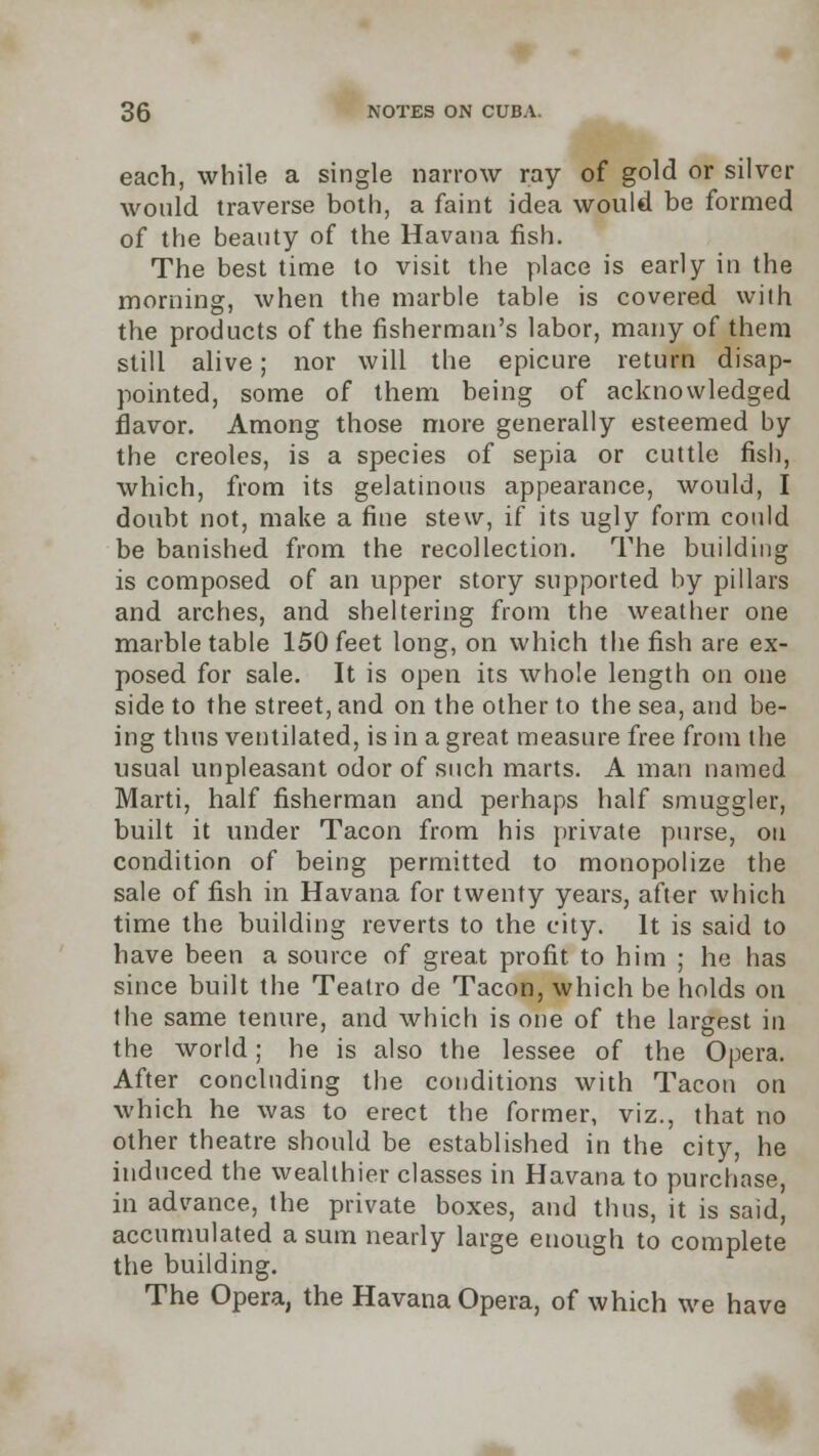 each, while a single narrow ray of gold or silver would traverse both, a faint idea would be formed of the beauty of the Havana fish. The best time to visit the place is early in the morning, when the marble table is covered with the products of the fisherman's labor, many of them still alive; nor will the epicure return disap- pointed, some of them being of acknowledged flavor. Among those more generally esteemed by the Creoles, is a species of sepia or cuttle fish, which, from its gelatinous appearance, would, I doubt not, make a fine stew, if its ugly form could be banished from the recollection. The building is composed of an upper story supported by pillars and arches, and sheltering from the weather one marble table 150 feet long, on which the fish are ex- posed for sale. It is open its whole length on one side to the street, and on the other to the sea, and be- ing thus ventilated, is in a great measure free from the usual unpleasant odor of such marts. A man named Marti, half fisherman and perhaps half smuggler, built it under Tacon from his private purse, on condition of being permitted to monopolize the sale of fish in Havana for twenty years, after which time the building reverts to the city. It is said to have been a source of great profit to him ; he has since built the Teatro de Tacon, which be holds on the same tenure, and which is one of the largest in the world; he is also the lessee of the Opera. After concluding the conditions with Tacon on which he was to erect the former, viz., that no other theatre should be established in the city, he induced the wealthier classes in Havana to purchase, in advance, the private boxes, and thus, it is said, accumulated a sum nearly large enough to complete the building. The Opera, the Havana Opera, of which we have