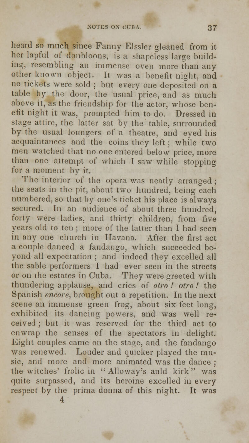 heard so much since Fanny Elssler gleaned from it her lapfnl of doubloons, is a shapeless large build- ing, resembling an immense oven more than any- other known object. It was a benefit night, and no tickets were sold ; but every one deposited on a table by the door, the usual price, and as much above it, as the friendship for the actor, whose ben- efit night it was, prompted him to do. Dressed in stage attire, the latter sat by the table, surrounded by the usual loungers of a theatre, and eyed his acquaintances and the coins they left; while two men watched that no one entered below price, more than one attempt of which I saw while stopping for a moment by it. The interior of the opera was neatly arranged ; the seats in the pit, about two hundred, being each numbered, so that by one's ticket his place is always secured. In an audience of about three hundred, forty were ladies, and thirty children, from five years old to ten ; more of the latter than I had seen in any one church in Havana. After the first act a couple danced a fandango, which succeeded be- yond all expectation ; and indeed they excelled all the sable performers I had ever seen in the streets or on the estates in Cuba. They were greeted with thundering applause, and cries of o//'o / otro ! the Spanish encore, brought out a repetition. In the next scene an immense green frog, about six feet long, exhibited its dancing powers, and was well re- ceived ; but it was reserved for the third act to enwrap the senses of the spectators in delight. Eight couples came on the stage, and the fandango was renewed. Louder and quicker played the mu- sic, and more and more animated was the dance ; the witches' frolic in  Alloway's auld kirk was quite surpassed, and its heroine excelled in every respect bv the prima donna of this night. It was 4