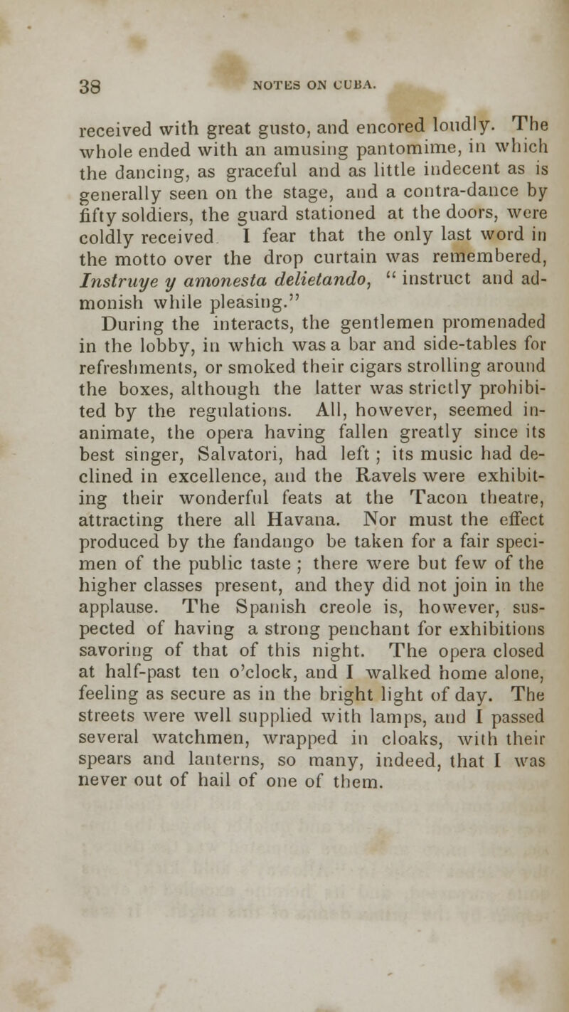 received with great gusto, and encored loudly. The whole ended with an amusing pantomime, in which the dancing, as graceful and as little indecent as is generally seen on the stage, and a contra-dance by- fifty soldiers, the guard stationed at the doors, were coldly received I fear that the only last word in the motto over the drop curtain was remembered, Instruye y amonesta delietando,  instruct and ad- monish while pleasing. During the interacts, the gentlemen promenaded in the lobby, in which was a bar and side-tables for refreshments, or smoked their cigars strolling around the boxes, although the latter was strictly prohibi- ted by the regulations. All, however, seemed in- animate, the opera having fallen greatly since its best singer, Salvatori, had left; its music had de- clined in excellence, and the Ravels were exhibit- ing their wonderful feats at the Tacon theatre, attracting there all Havana. Nor must the effect produced by the fandango be taken for a fair speci- men of the public taste ; there were but few of the higher classes present, and they did not join in the applause. The Spanish Creole is, however, sus- pected of having a strong penchant for exhibitions savoring of that of this night. The opera closed at half-past ten o'clock, and I walked home alone, feeling as secure as in the bright light of day. The streets were well supplied with lamps, and I passed several watchmen, wrapped in cloaks, with their spears and lanterns, so many, indeed, that I was never out of hail of one of them.