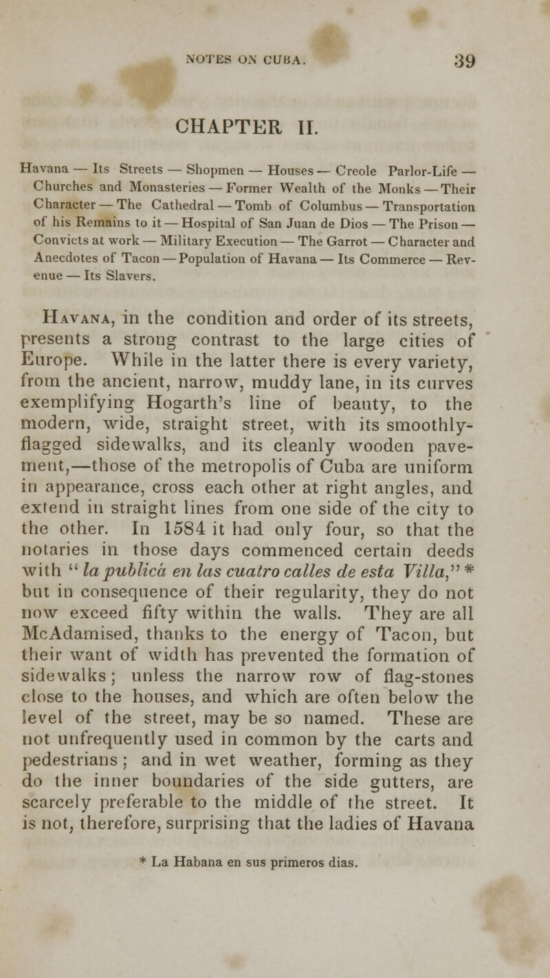 CHAPTER II. Havana — Its Streets — Shopmen — Houses—Creole Parlor-Life — Churches and Monasteries — Former Wealth of the Monks —Their Character —The Cathedral — Tomb of Columbus — Transportation of his Remains to it —Hospital of San Juan de Dios — The Prison — Convicts at work — Military Execution— The Garrot — Character and Anecdotes of Tacon — Population of Havana— Its Commerce — Rev- enue — Its Slavers. Havana, in the condition and order of its streets, presents a strong contrast to the large cities of Europe. While in the latter there is every variety, from the ancient, narrow, muddy lane, in its curves exemplifying Hogarth's line of beauty, to the modern, wide, straight street, with its smoothly- flagged sidewalks, and its cleanly wooden pave- ment,—those of the metropolis of Cuba are uniform in appearance, cross each other at right angles, and extend in straight lines from one side of the city to the other. In 1584 it had only four, so that the notaries in those days commenced certain deeds with  la publico, en las cuatro calles de esta Villa, * but in consequence of their regularity, they do not now exceed fifty within the walls. They are all McAdamised, thanks to the energy of Tacon, but their want of width has prevented the formation of sidewalks; unless the narrow row of flag-stones close to the houses, and which are often below the level of the street, may be so named. These are not unfrequently used in common by the carts and pedestrians; and in wet weather, forming as they do the inner boundaries of the side gutters, are scarcely preferable to the middle of the street. It is not, therefore, surprising that the ladies of Havana * La Habana en sus primeros dias.
