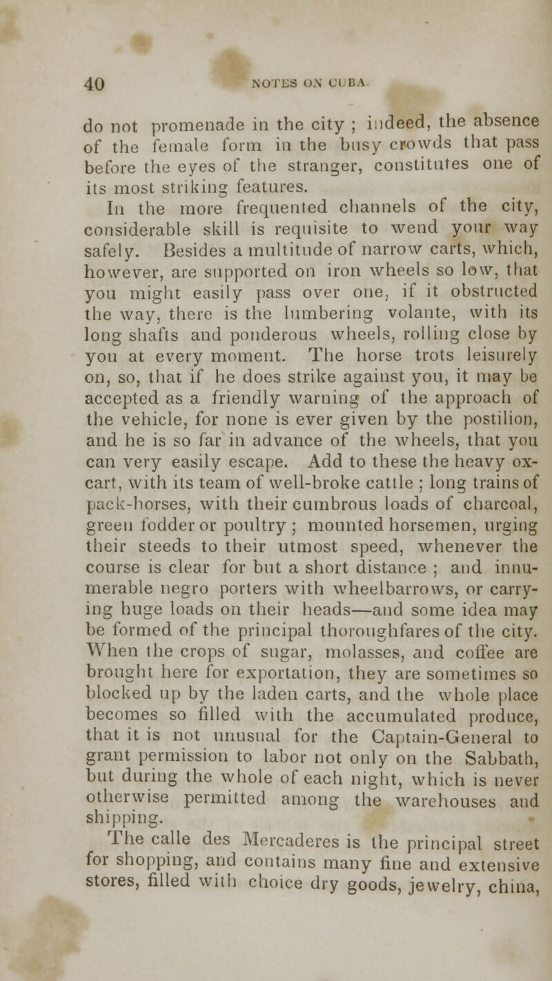 do not promenade in the city ; indeed, the absence of the female form in the busy crowds that pass before the eyes of the stranger, constitutes one of its most striking features. In the more frequented channels of the city, considerable skill is requisite to wend your way safely. Besides a multitude of narrow carts, which, however, are supported on iron wheels so low, that you might easily pass over one. if it obstructed the way, there is the lumbering volante, with its long shafts and ponderous wheels, rolling close by you at every moment. The horse trots leisurely on, so, that if he does strike against you, it may be accepted as a friendly warning of the approach of the vehicle, for none is ever given by the postilion, and he is so far in advance of the wheels, that you can very easily escape. Add to these the heavy ox- cart, with its team of well-broke cattle ; long trains of pack-horses, with their cumbrous loads of charcoal, green fodder or poultry; mounted horsemen, urging their steeds to their utmost speed, whenever the course is clear for but a short distance ; and innu- merable negro porters with wheelbarrows, or carry- ing huge loads on their heads—and some idea may be formed of the principal thoroughfares of the city. When the crops of sugar, molasses, and coffee are brought here for exportation, they are sometimes so blocked up by the laden carts, and the whole place becomes so filled with the accumulated produce, that it is not unusual for the Captain-General to grant permission to labor not only on the Sabbath, but during the whole of each night, which is never otherwise permitted among the warehouses and shipping. The calle des Mercaderes is the principal street for shopping, and contains many fine and extensive stores, filled with choice dry goods, jewelry, china,