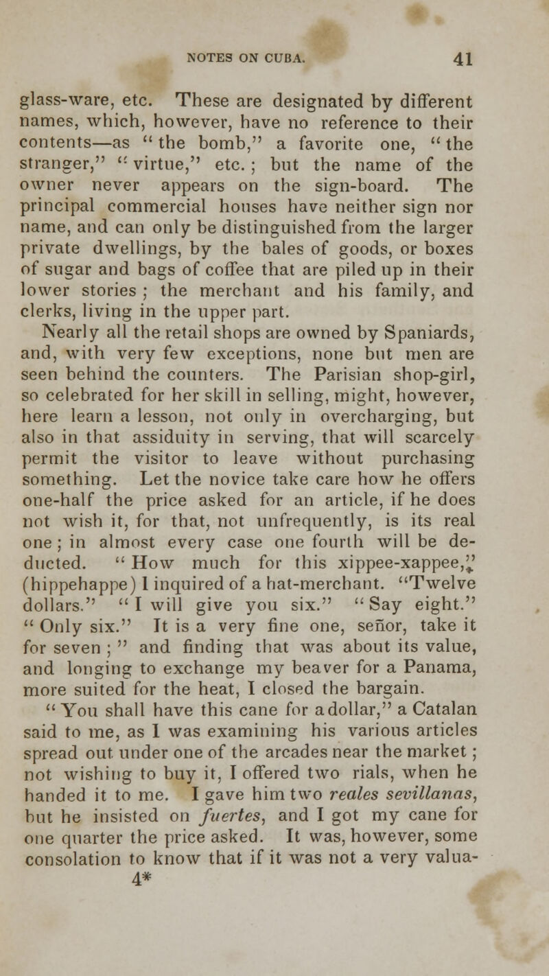 glass-ware, etc. These are designated by different names, which, however, have no reference to their contents—as  the bomb, a favorite one,  the stranger,  virtue, etc. ; but the name of the owner never appears on the sign-board. The principal commercial houses have neither sign nor name, and can only be distinguished from the larger private dwellings, by the bales of goods, or boxes of sugar and bags of coffee that are piled up in their lower stories ; the merchant and his family, and clerks, living in the upper part. Nearly all the retail shops are owned by Spaniards, and, with very few exceptions, none but men are seen behind the counters. The Parisian shop-girl, so celebrated for her skill in selling, might, however, here learn a lesson, not only in overcharging, but also in that assiduity in serving, that will scarcely permit the visitor to leave without purchasing something. Let the novice take care how he offers one-half the price asked for an article, if he does not wish it, for that, not unfrequently, is its real one; in almost every case one fourth will be de- ducted.  How much for this xippee-xappee,^ (hippehappe) 1 inquired of a hat-merchant. Twelve dollars.  I will give you six. Say eight.  Only six. It is a very fine one, seflor, take it for seven ;  and finding that was about its value, and longing to exchange my beaver for a Panama, more suited for the heat, I closed the bargain. You shall have this cane for a dollar, a Catalan said to me, as I was examining his various articles spread out. under one of the arcades near the market; not wishing to buy it, I offered two rials, when he handed it to me. I gave him two reales sevillanas, but he insisted on fvertes, and I got my cane for one quarter the price asked. It was, however, some consolation to know that if it was not a very valua- 4*