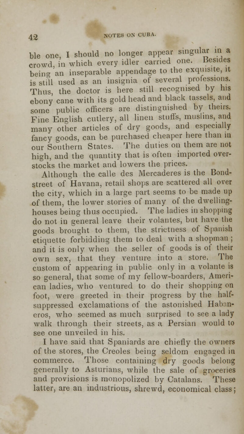 ble one, I should no longer appear singular in a crowd, in which every idler carried one. besides bein- an inseparable appendage to the exquisite, it is still used as an insignia of several professions. Thus, the doctor is here still recognised by his ebony cane with its gold head and black tassels, and some public officers are distinguished by theirs. Fine English cutlery, all linen stuffs, muslins, and many other articles of dry goods, and especially fancy goods, can be purchased cheaper here than in our Southern States. The duties on them are not high, and the quantity that is often imported over- stocks the market and lowers the prices. Although the calle des Mercaderes is the Bond- street of Havana, retail shops are scattered all over the city, which in a large part seems to be made up of them, the lower stories of many of the dwelling- houses being thus occupied. The ladies in shopping do not in general leave their volantes, but have the goods brought to them, the strictness of Spanish etiquette forbidding them to deal with a shopman; and it is only when the seller of goods is of their own sex, that they venture into a store. The custom of appearing in public only in a volante is so general, that some of my fellow-boarders, Ameri- can ladies, who ventured to do their shopping on foot, were greeted in their progress by the half- suppressed exclamations of the astonished Haban- eros, who seemed as much surprised to see a lady walk through their streets, as a Persian would to see one unveiled in his. I have said that Spaniards are chiefly the owners of the stores, the Creoles being seldom engaged in commerce. Those containing dry goods belong generally to Asturians, while the sale of groceries and provisions is monopolized by Catalans. These latter, are an industrious, shrewd, economical class;