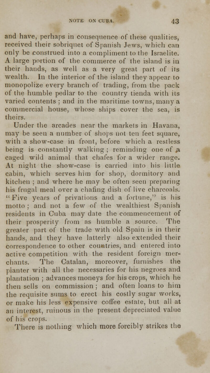 and have, perhaps in consequence of these qualities, received their sobriquet of Spanish Jews, which can only be construed into a compliment to the Israelite. A large portion of the commerce of the island is in their hands, as well as a very great part of its wealth. In the interior of the island they appear to monopolize every branch of trading, from the pack of the humble pedlar to the country tienda with its varied contents ; and in the maritime towns, many a commercial house, whose ships cover the sea, is theirs. Under the arcades near the markets in Havana, may be seen a number of shops not ten feet square, with a show-case in front, before which a restless being is constantly walking ; reminding one of # caged wild animal that chafes for a wider range. At night the show-case is carried into his little cabin, which serves him for shop, dormitory and kitchen ; and where he may be often seen preparing his frugal meal over a chafing dish of live charcoals. Five years of privations and a fortune, is his motto ; and not a few of the wealthiest Spanish residents in Cuba may date the commencement of their prosperity from as humble a source. The greater part of the trade with old Spain is in their hands, and they have latterly also extended their correspondence to other countries, and entered into active competition with the resident foreign mer- chants. The Catalan, moreover, furnishes the planter with all the necessaries for his negroes and plantation ; advances moneys for his crops, which he then sells on commission ; and often loans to him the requisite sums to erect his costly sugar works, or make his less expensive coffee estate, but all at an interest, ruinous in the present depreciated value of his crops. There is nothing which more forcibly strikes the