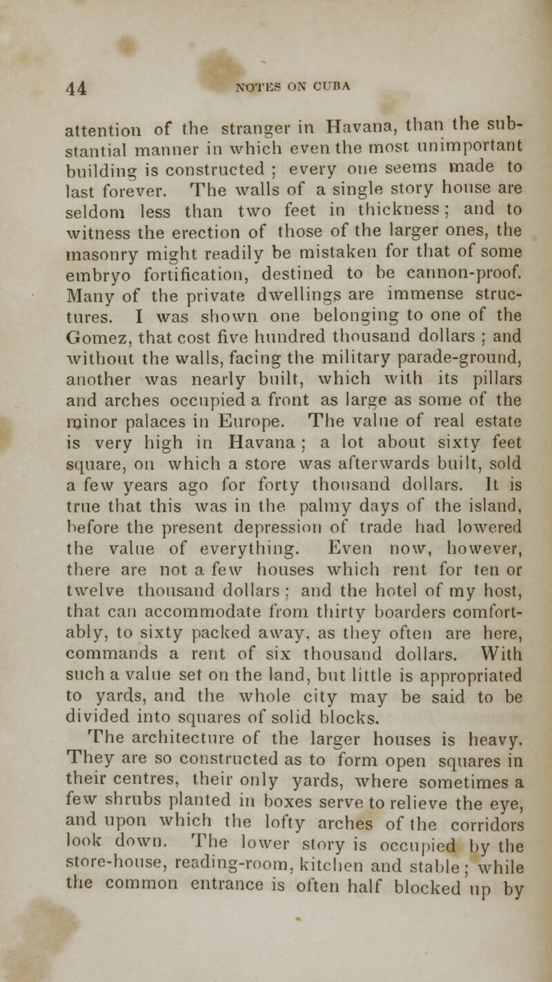 attention of the stranger in Havana, than the sub- stantial manner in which even the most unimportant building is constructed ; every one seems made to last forever. The walls of a single story house are seldom less than two feet in thickness; and to witness the erection of those of the larger ones, the masonry might readily be mistaken for that of some embryo fortification, destined to be cannon-proof. Many of the private dwellings are immense struc- tures. I was shown one belonging to one of the Gomez, that cost five hundred thousand dollars ; and without the walls, facing the military parade-ground, another was nearly built, which with its pillars and arches occupied a front as large as some of the minor palaces in Europe. The value of real estate is very high in Havana; a lot about sixty feet square, on which a store was afterwards built, sold a few years ago for forty thousand dollars. It is true that this was in the palmy days of the island, before the present depression of trade had lowered the value of everything. Even now, however, there are not a few houses which rent for ten or twelve thousand dollars; and the hotel of my host, that can accommodate from thirty boarders comfort- ably, to sixty packed away, as they often are here, commands a rent of six thousand dollars. With such a value set on the land, but little is appropriated to yards, and the whole city may be said to be divided into squares of solid blocks. The architecture of the larger houses is heavy. They are so constructed as to form open squares in their centres, their only yards, where sometimes a few shrubs planted in boxes serve to relieve the eye, and upon which the lofty arches of the corridors look down. The lower story is occupied by the store-house, reading-room, kitchen and stable; while the common entrance is often half blocked up by
