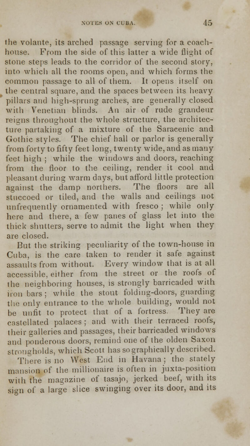the volante, its arched passage serving for a coach- house. From the side of this latter a wide flight of stone steps leads to the corridor of the second story, into which all the rooms open, and which forms the common passage to all of them. It opens itself on the central square, and the spaces between its heavy- pillars and high-sprung arches, are generally closed with Venetian blinds. An air of rude grandeur reigns throughout the whole structure, the architec- ture partaking of a mixture of the Saracenic and Gothic styles. The chief hall or parlor is generally from forty to fifty feet long, twenty wide, and as many feet high ; while the windows and doors, reaching from the floor to the ceiling, render it cool and pleasant during warm days, but afford little protection against the damp northers. The floors are all stuccoed or tiled, and the walls and ceilings not unfrequently ornamented with fresco ; while only here and there, a few panes of glass let into the thick shutters, serve to admit the light when they are closed. But the striking peculiarity of the town-house in Cuba, is the care taken to render it safe against assaults from without. Every window that is at all accessible, either from the street or the roofs of the neighboring houses, is strongly barricaded with iron bars; while the stout folding-doors, guarding the only entrance to the whole building, would not be unfit to protect that of a fortress. They are castellated palaces ; and with their terraced roofs, their galleries and passages, their barricaded windows and ponderous doors, remind one of the olden Saxon strongholds, which Scott has so graphically described. There is no West End in Havana ; the stately mansion of the millionaire is often in juxta-position with the magazine of tasajo, jerked beef, with its sign of a large slice swinging over its door, and its