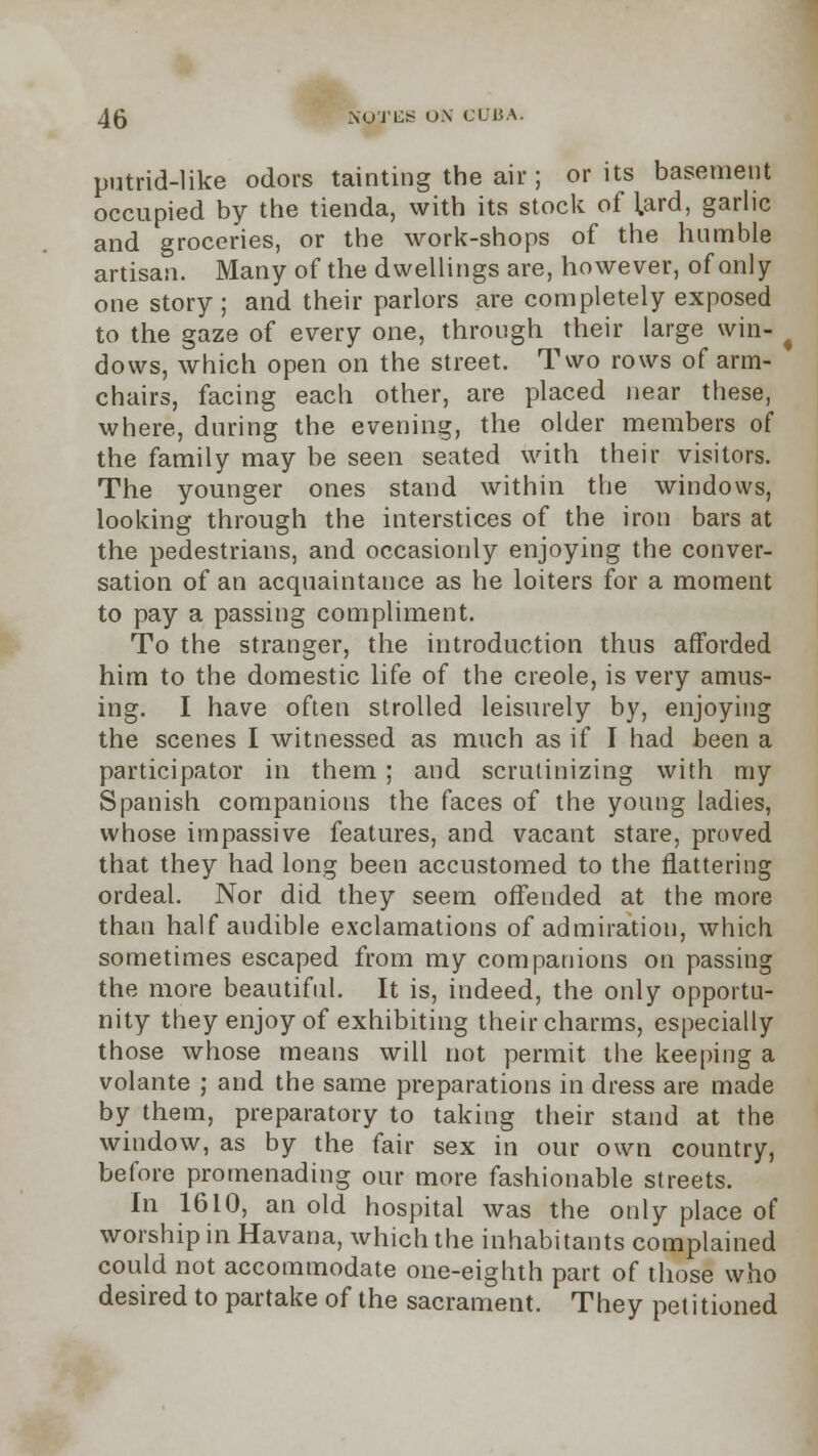 putrid-like odors tainting the air; or its basement occupied by the tienda, with its stock of bard, garlic and groceries, or the work-shops of the humble artisan. Many of the dwellings are, however, of only one story ; and their parlors are completely exposed to the gaze of every one, through their large win- ( dows, which open on the street. Two rows of arm- chairs, facing each other, are placed near these, where, during the evening, the older members of the family may be seen seated with their visitors. The younger ones stand within the windows, looking through the interstices of the iron bars at the pedestrians, and occasionly enjoying the conver- sation of an acquaintance as he loiters for a moment to pay a passing compliment. To the stranger, the introduction thus afforded him to the domestic life of the Creole, is very amus- ing. I have often strolled leisurely by, enjoying the scenes I witnessed as much as if I had been a participator in them ; and scrutinizing with my Spanish companions the faces of the young ladies, whose impassive features, and vacant stare, proved that they had long been accustomed to the flattering ordeal. Nor did they seem offended at the more than half audible exclamations of admiration, which sometimes escaped from my companions on passing the more beautiful. It is, indeed, the only opportu- nity they enjoy of exhibiting their charms, especially those whose means will not permit the keeping a volante ; and the same preparations in dress are made by them, preparatory to taking their stand at the window, as by the fair sex in our own country, before promenading our more fashionable streets. In 1610, an old hospital was the only place of worship in Havana, which the inhabitants complained could not accommodate one-eighth part of those who desired to partake of the sacrament. They petitioned