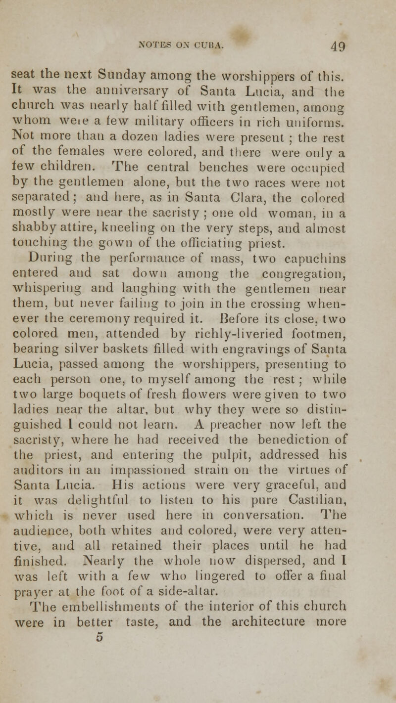 seat the next Sunday among the worshippers of this. It was the anniversary of Santa Lucia, and the church was nearly half filled with gentlemen, among whom weie a few military officers in rich uniforms. Not more than a dozen ladies were present ; the rest of the females were colored, and there were only a few children. The central benches were occupied by the gentlemen alone, but the two races were not separated; and here, as in Santa Clara, the colored mostly were near the sacristy ; one old woman, in a shabby attire, kneeling on the very steps, and almost touching the gown of the officiating priest. During the performance of mass, two capuchins entered and sat down among the congregation, whispering and laughing with the gentlemen near them, but never failing to join in the crossing when- ever the ceremony required it. Before its close, two colored men, attended by richly-liveried footmen, bearing silver baskets filled, with engravings of Santa Lucia, passed among the worshippers, presenting to each person one, to myself among the rest; while two large boquets of fresh flowers were given to two ladies near the altar, but why they were so distin- guished 1 could not learn. A preacher now left the sacristy, where he had received the benediction of the priest, and entering the pulpit, addressed his auditors in an impassioned strain on the virtues of Santa Lucia. His actions were very graceful, and it was delightful to listen to his pure Castilian, which is never used here in conversation. The audience, both whites and colored, were very atten- tive, and all retained their places until he had finished. Nearly the whole now dispersed, and I was left with a few who lingered to offer a final prayer at the foot of a side-altar. The embellishments of the interior of this church were in better taste, and the architecture more 5