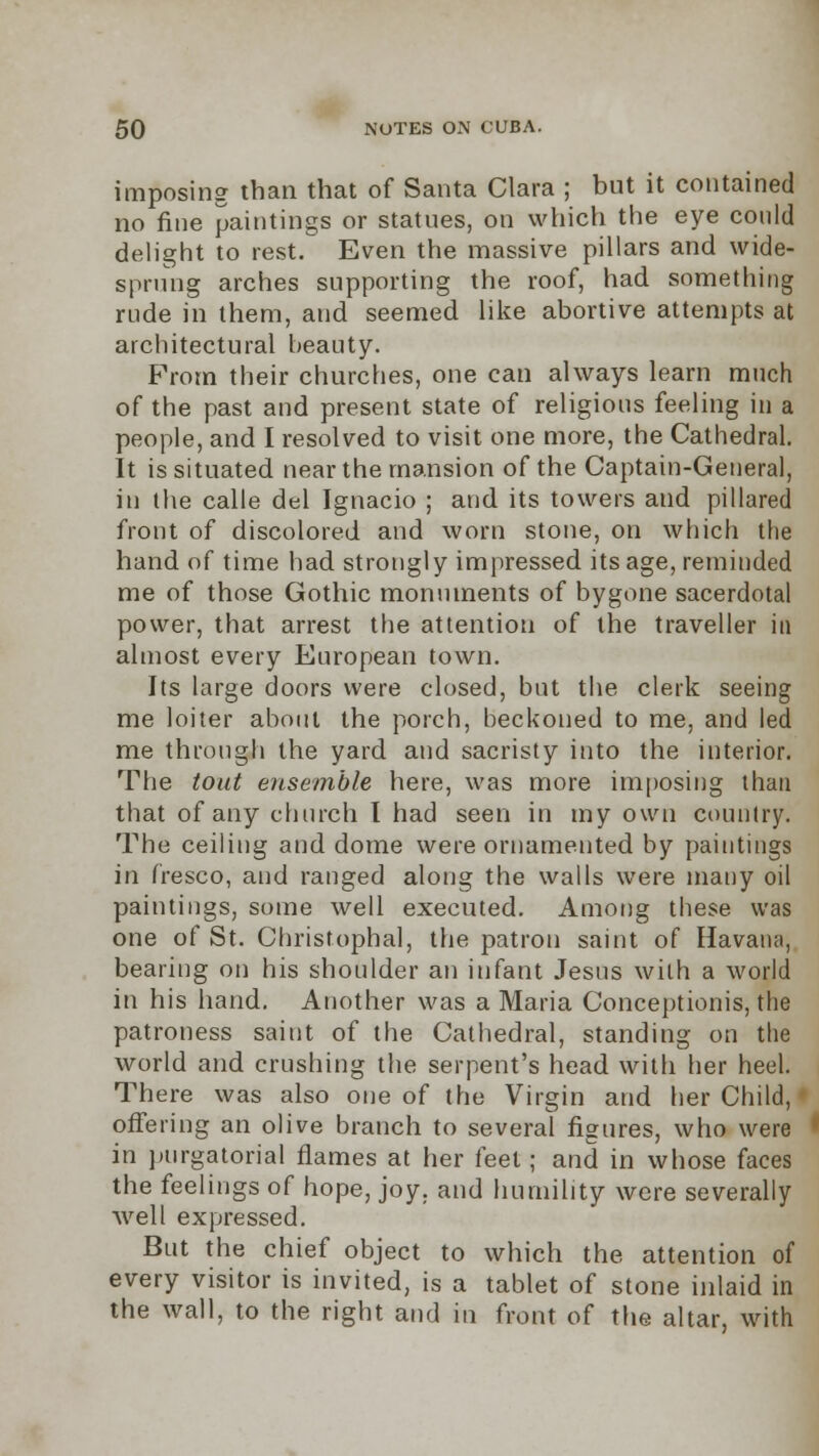 imposing than that of Santa Clara ; but it contained no fine paintings or statues, on which the eye could delight to rest. Even the massive pillars and wide- sprung arches supporting the roof, had something rude in them, and seemed like abortive attempts at architectural beauty. From their churches, one can always learn much of the past and present state of religious feeling in a people, and I resolved to visit one more, the Cathedral. It is situated near the mansion of the Captain-General, in the calle del Ignacio ; and its towers and pillared front of discolored and worn stone, on which the hand of time had strongly impressed its age, reminded me of those Gothic monuments of bygone sacerdotal power, that arrest the attention of the traveller in almost every European town. Its large doors were closed, but the clerk seeing me loiter about the porch, beckoned to me, and led me through the yard and sacristy into the interior. The tout ensemble here, was more imposing than that of any church I had seen in my own country. The ceiling and dome were ornamented by paintings in fresco, and ranged along the walls were many oil paintings, some well executed. Among these was one of St. Christophal, the patron saint of Havana, bearing on his shoulder an infant Jesus with a world in his hand. Another was a Maria Conceptionis, the patroness saint of the Cathedral, standing on the world and crushing the serpent's head with her heel. There was also one of the Virgin and her Child, offering an olive branch to several figures, who were in purgatorial flames at her feel; and in whose faces the feelings of hope, joy. and humility were severally welt expressed. But the chief object to which the attention of every visitor is invited, is a tablet of stone inlaid in the wall, to the right and in front of the altar, with