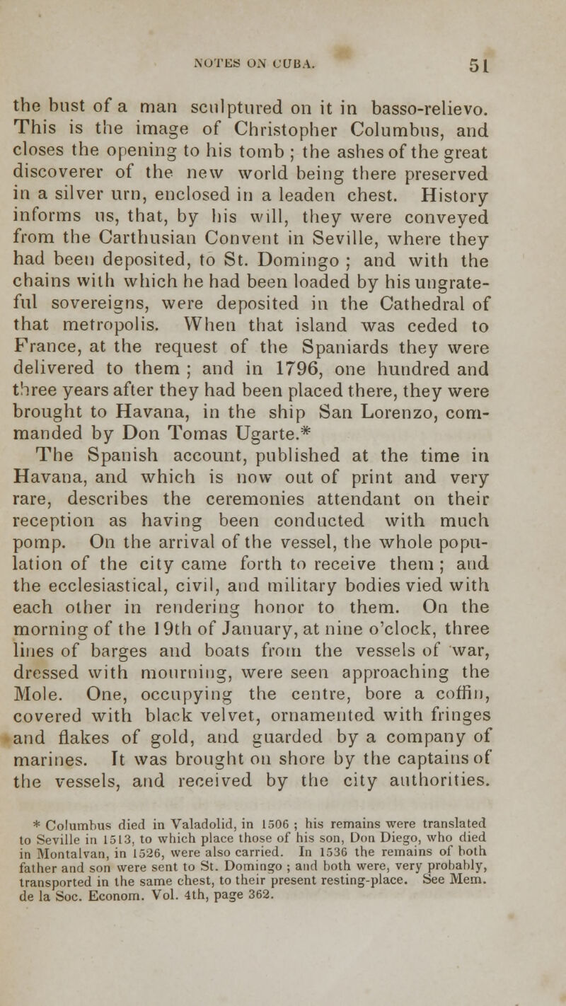 the bust of a man sculptured on it in basso-relievo. This is the image of Christopher Columbus, and closes the opening to his tomb ; the ashes of the great discoverer of the new world being there preserved in a silver urn, enclosed in a leaden chest. History informs us, that, by his will, they were conveyed from the Carthusian Convent in Seville, where they had been deposited, to St. Domingo ; and with the chains with which he had been loaded by his ungrate- ful sovereigns, were deposited in the Cathedral of that metropolis. When that island was ceded to France, at the request of the Spaniards they were delivered to them ; and in 1796, one hundred and three years after they had been placed there, they were brought to Havana, in the ship San Lorenzo, com- manded by Don Tomas Ugarte.* The Spanish account, published at the time in Havana, and which is now out of print and very rare, describes the ceremonies attendant on their reception as having been conducted with much pomp. On the arrival of the vessel, the whole popu- lation of the city came forth to receive them ; and the ecclesiastical, civil, and military bodies vied with each other in rendering honor to them. On the morning of the 19th of January, at nine o'clock, three lines of barges and boats from the vessels of war, dressed with mourning, were seen approaching the Mole. One, occupying the centre, bore a coffin, covered with black velvet, ornamented with fringes • and flakes of gold, atid guarded by a company of marines. It was brought on shore by the captains of the vessels, and received by the city authorities. * Columbus died in Valadolid, in 1506 ; his remains were translated to Seville in 1513, to which place those of his son, Don Diego, who died in Montalvan, in 1526, were also carried. In 1536 the remains of both father and son were sent to St. Domingo ; and both were, very probably, transported in the same chest, to their present resting-place. See Mem. de la Soc. Econom. Vol. 4th, page 362.