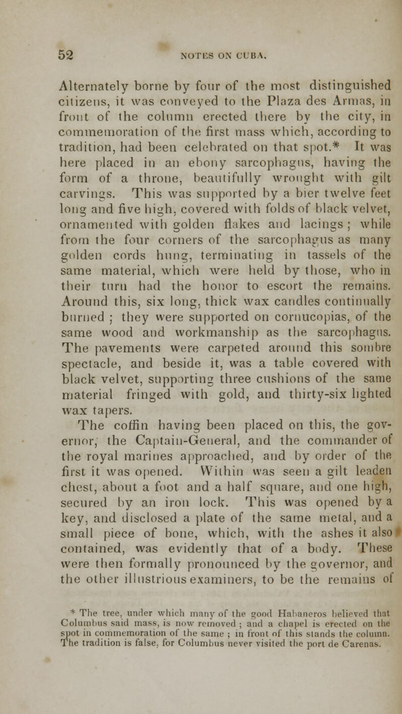 Alternately borne by four of the most distinguished citizens, it was conveyed to the Plaza des Armas, in front of the column erected there by the city, in commemoration of the first mass which, according to tradition, had been celebrated on that spot.* It was here placed in an ebony sarcophagus, having the form of a throne, beautifully wrought with gilt carvings. This was supported by a bier twelve feet long and five high, covered with folds of black velvet, ornamented with golden flakes and lacings; while from the four corners of the sarcophagus as many golden cords hung, terminating in tassels of the same material, which were held by those, who in their turn had the honor to escort the remains. Around this, six long, thick wax candles continually burned ; they were supported on cornucopias, of the same wood and workmanship as the sarcophagus. The pavements were carpeted around this sombre spectacle, and beside it, was a table covered with black velvet, supporting three cushions of the same material fringed with gold, and thirty-six lighted wax tapers. The coffin having been placed on this, the gov- ernor, the Captain-General, and the commander of the royal marines approached, and by order of the first it was opened. Within was seen a gilt leaden chest, about a foot and a half square, and one high, secured by an iron lock. This was opened by a key, and disclosed a plate of the same metal, and a small piece of bone, which, with the ashes it also* contained, was evidently that of a body. These were then formally pronounced by the governor, and the other illustrious examiners, to be the remains of * The tree, under which many of the good Hahaneros believed that Columbus said mass, is now removed ; and a chape] is erected on the spot in commemoration ot the same ; in front of this stands the column. The tradition is false, for Columbus never visited the port de Carenas.