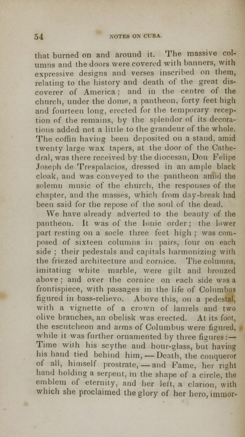 that burned on and around it. The massive col- umns and the doors were covered with banners, with expressive designs and verses inscribed on them, relating to the history and death of the great dis- coverer of America; and in the centre of the church, under the dome, a pantheon, forty feet high and fourteen long, erected for the temporary recep- tion of the remains, by the splendor of its decora- tions added not a little to the grandeur of the whole. The coffin having been deposited on a stand, amid twenty large wax tapers, at the door of the Cathe- dral, was there received by the diocesan, Don Felipe Joseph de Trespalacios, dressed in an am file black cloak, and was conveyed to the pantheon amid the solemn music of the church, the responses of the chapter, and the masses, which from day-break had been said for the repose of the soul of the dead. We have already adverted to the beauty of the pantheon. It was of the Ionic order; the lower part resting on a socle three feet high ; was com- posed of sixteen columns in pairs, four on each side ; their pedestals and capitals harmonizing with the friezed architecture and cornice. The columns, imitating white marble, were gilt and bronzed above ; and over the cornice on each side was a frontispiece, with passages in the life of Columbus figured in bass-relievo. Above this, on a pedestal, with a vignette of a crown of laurels and two olive branches, an obelisk was erected. At its foot, the escutcheon and arms of Columbus were figured, while it was further ornamented by three figures:— Time with his scythe and hour-glass, but having his hand tied behind him, — Death, the conqueror of all, himself prostrate,— and Fame, her right hand holding a serpent, in the shape of a circle, the emblem of eternity, and her left, a clarion, with which she proclaimed the glory of her hero, immor-