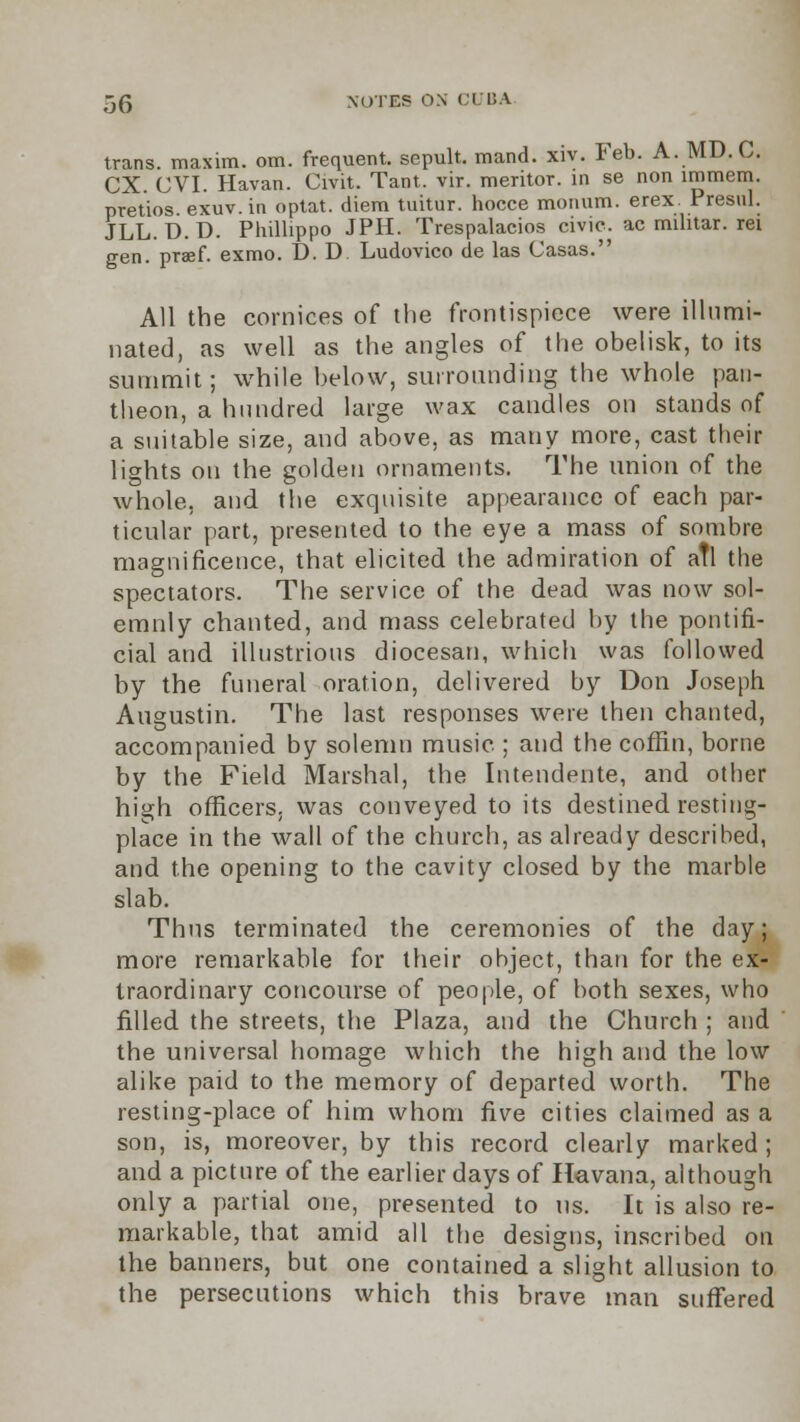 trans, maxim, om. frequent, sepult. mand. xiv. Feb. A. MD.C. CX. CVI. Havan. Civit. Tant. vir. meritor. in se non immem. pretios. exuv. in optat. diem tuitur. hocce monum. erex. Presul. JLL. D. D. Phillippo JPH. Trespalacios civic, ac mihtar. rei gen. praef. exmo. D. D Ludovico de las Casas. All the cornices of the frontispiece were illumi- nated, as well as the angles of the obelisk, to its summit; while below, surrounding the whole pan- theon, a hundred large wax candles on stands of a suitable size, and above, as many more, cast their lights on the golden ornaments. The union of the whole, and the exquisite appearance of each par- ticular part, presented to the eye a mass of sombre magnificence, that elicited the admiration of aTl the spectators. The service of the dead was now sol- emnly chanted, and mass celebrated by the pontifi- cial and illustrious diocesan, which was followed by the funeral oration, delivered by Don Joseph Augustin. The last responses were then chanted, accompanied by solemn music ; and the coffin, borne by the Field Marshal, the Intendente, and other high officers, was conveyed to its destined resting- place in the wall of the church, as already described, and the opening to the cavity closed by the marble slab. Thus terminated the ceremonies of the day; more remarkable for their object, than for the ex- traordinary concourse of people, of both sexes, who filled the streets, the Plaza, and the Church ; and the universal homage which the high and the low alike paid to the memory of departed worth. The resting-place of him whom five cities claimed as a son, is, moreover, by this record clearly marked; and a picture of the earlier days of Havana, although only a partial one, presented to us. It is also re- markable, that amid all the designs, inscribed on the banners, but one contained a slight allusion to the persecutions which this brave man suffered