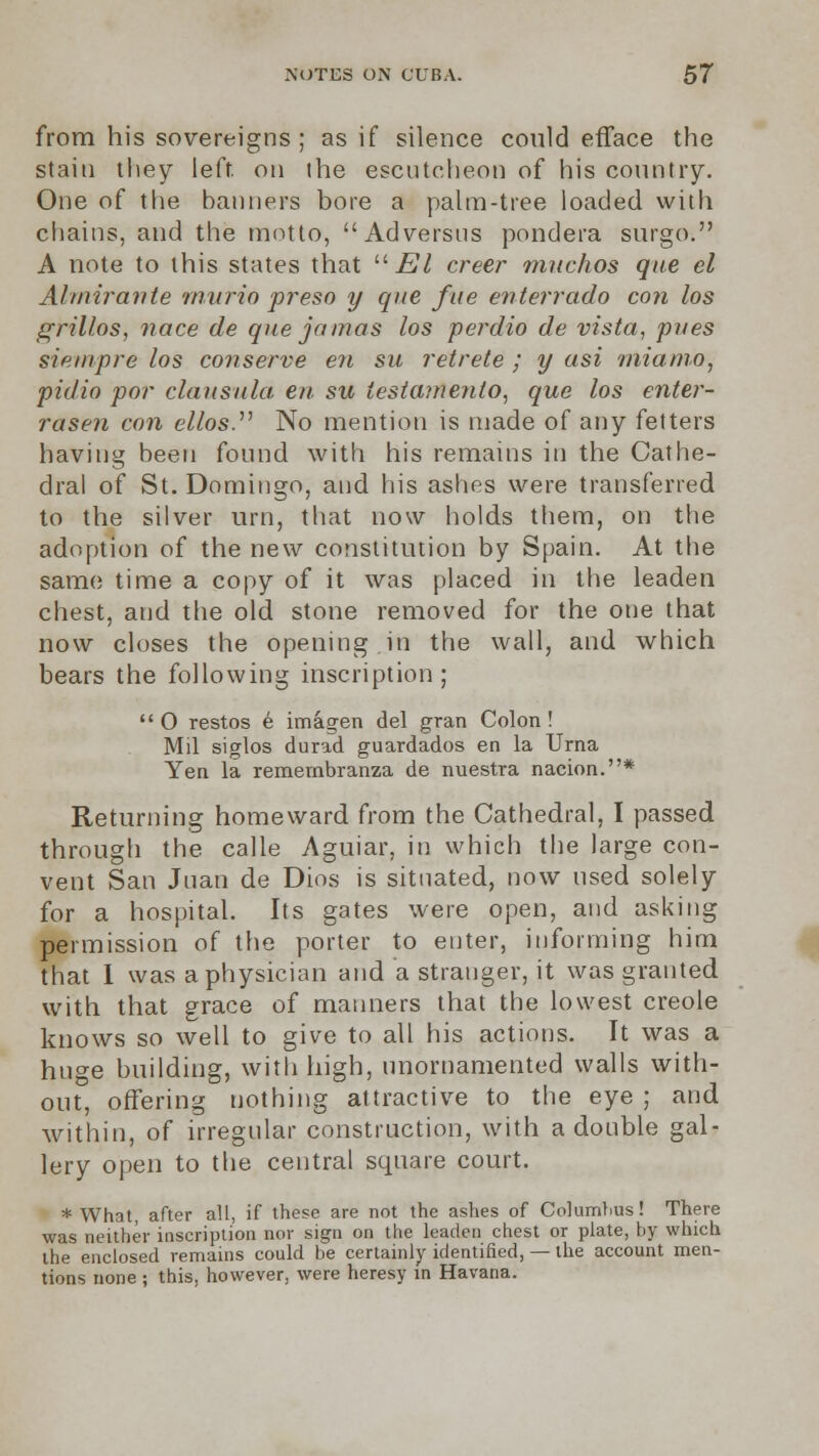 from his sovereigns ; as if silence could efface the stain they left, on (he escutcheon of his country. One of the banners bore a palm-tree loaded with chains, and the motto, Adversus pondera surgo. A note to this states that  El creer machos que el Ahnirante murio preso y que fae enterrado con los grillos, nace de que jamas los perdio de vista, pries siempre los conserve en su retrete ; y asi miamo, pidio por clausula- en su testainento, que los enter- rase?! con ellos. No mention is made of any fetters having been found with his remains in the Cathe- dral of St. Domingo, and his ashes were transferred to the silver urn, that now holds them, on the adoption of the new constitution by Spain. At the same time a copy of it was placed in the leaden chest, and the old stone removed for the one that now closes the opening in the wall, and which bears the following inscription; O restos e imagen del gran Colon! Mil siglos durad guardados en la Urna Yen la remernbranza de nuestra nacion.* Returning homeward from the Cathedral, I passed through the calle Aguiar, in which the large con- vent San Juan de Dins is situated, now used solely for a hospital. Its gates were open, and asking permission of the porter to enter, informing him that I was a physician and a stranger, it was granted with that grace of manners that the lowest creole knows so well to give to all his actions. It was a huge building, with high, unornamented walls with- out, offering nothing attractive to the eye ; and within, of irregular construction, with a double gal- lery open to the central square court. * What, after all, if these are not the ashes of Columbus! There was neither inscription nor sign on the leaden chest or plate, by which the enclosed remains could be certainly identified, — the account men- tions none ; this, however, were heresy in Havana.