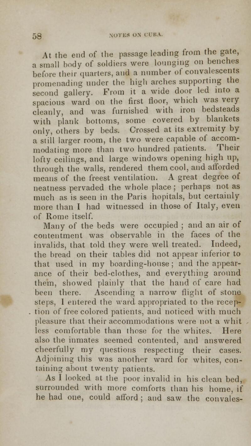 At the end of the passage leading from the gate, a small body of soldiers were lounging on benches before their quarters, and a number of convalescents promenading under the high arches supporting the second gallery. From it a wide door led into a spacious ward on the first floor, which was very cleanly, and was furnished with iron bedsteads with plank bottoms, some covered by blankets only, others by beds. Crossed at its extremity by a still larger room, the two were capable of accom- modating more than two hundred patients. Their lofty ceilings, and large windows opening high up, through the walls, rendered them cool, and afforded means of the freest ventilation. A great degree of neatness pervaded the whole place ; perhaps not as much as is seen in the Paris hopitals, but certainly more than I had witnessed in those of Italy, even of Rome itself. Many of the beds were occupied ; and an air of contentment was observable in the faces of the invalids, that told they were well treated. Indeed, the bread on their tables did not appear inferior to that used in my boarding-house; and the appear- ance of their bed-clothes, and everything around them, showed plainly that the hand of care had been there. Ascending a narrow flight of stone steps, 1 entered the ward appropriated to the recep- tion of free colored patients, and noticed with much pleasure that their accommodations were not a whit less comfortable than those for the whites. Here also the inmates seemed contented, and answered cheerfully my questions respecting their cases. Adjoining this was another ward for whites, con- taining about twenty patients. As I looked at the poor invalid in his clean bed, surrounded with more comforts than his home, if he had one, could afford ; and saw the convales-