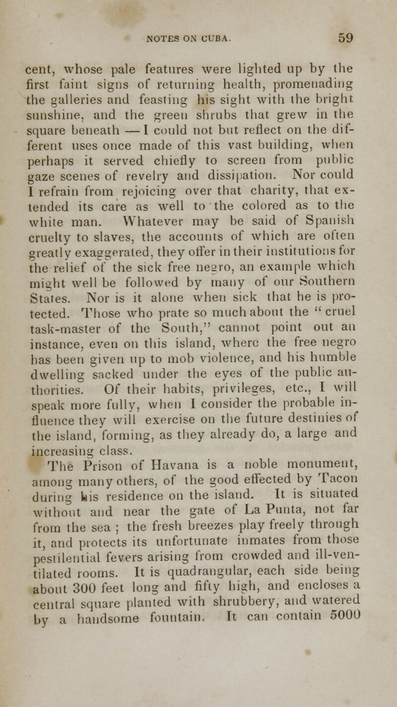 cent, whose pale features were lighted up by the first faint signs of returning health, promenading the galleries and feasting his sight with the bright sunshine, and the green shrubs that grew in the square beneath —I could not but reflect on the dif- ferent uses once made of this vast building, when perhaps it served chiefly to screen from public gaze scenes of revelry and dissipation. Nor could I refrain from rejoicing over that charity, that ex- tended its care as well to the colored as to the white man. Whatever may be said of Spanish cruelty to slaves, the accounts of which are often greatly exaggerated, they offer in their institutions for the relief of the sick free negro, an example which might well be followed by many of our Southern States. Nor is it alone when sick that he is pro- tected. Those who prate so much about the cruel task-master of the South, cannot point out an instance, even on this island, where the free negro has been given up to mob violence, and his humble dwelling sacked under the eyes of the public au- thorities. Of their habits, privileges, etc., I will speak more fully, when I consider the probable in- fluence they will exercise on the future destinies of the island, forming, as they already do, a large and increasing class. The Prison of Havana is a noble monument, among many others, of the good effected by Tacon during bis residence on the island. It is situated without and near the gate of La Punta, not far from the sea ; the fresh breezes play freely through it, and protects its unfortunate inmates from those pestilential fevers arising from crowded and ill-ven- tilated rooms. It is quadrangular, each side being about 300 feet long and fifty high, and encloses a central square planted with shrubbery, and watered by a handsome fountain. It can contain 5000