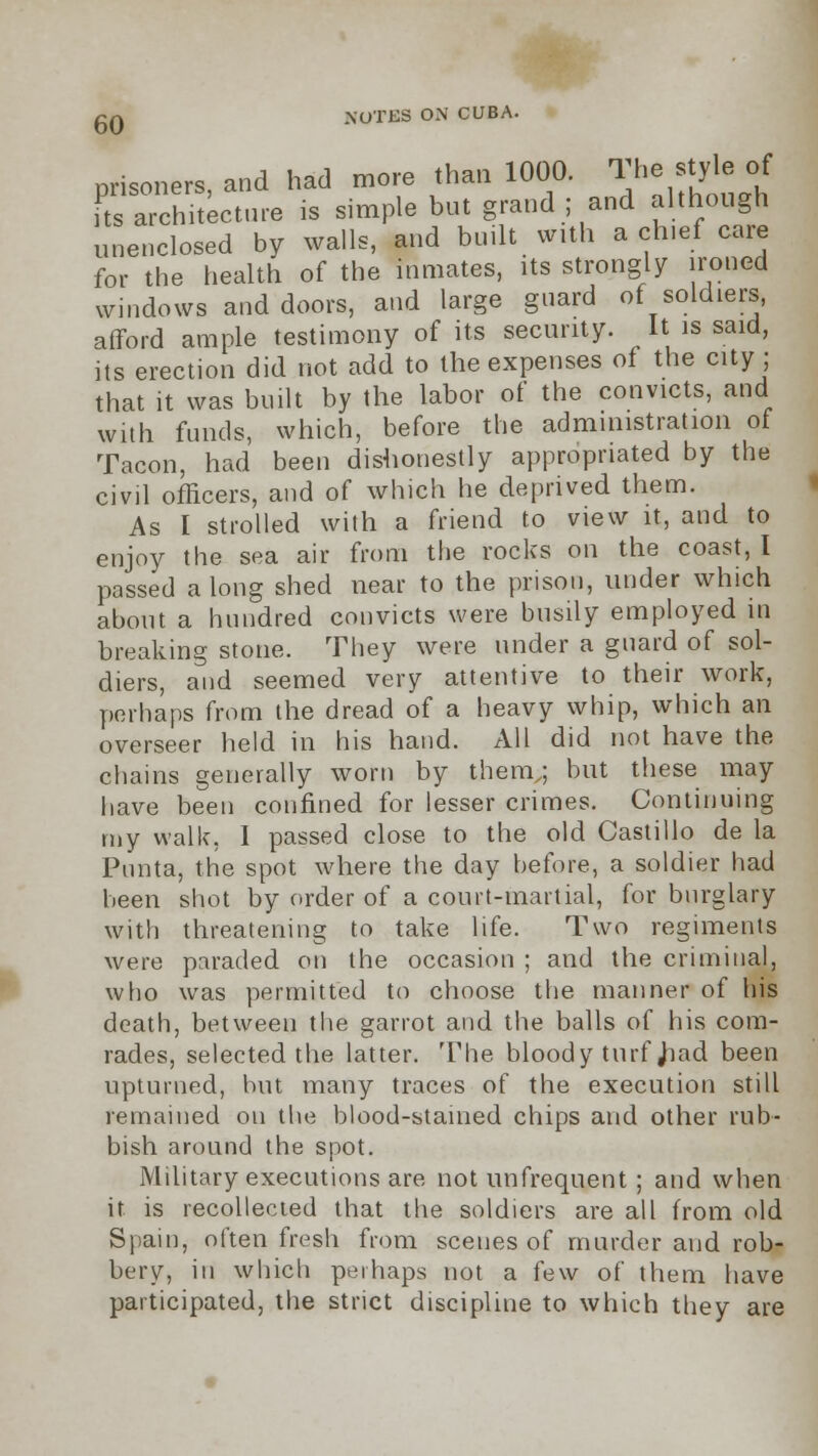 prisoners, and had more than 1000. The style of Kchitecture is simple but grand ; and although unenclosed by walls, and built with a chief care for the health of the inmates, its strongly ironed windows and doors, and large guard of soldiers, afford ample testimony of its security. It is said, its erection did not add to the expenses of the city ; that it was built by the labor of the convicts, and with funds, which, before the administration of Tacon, had been dishonestly appropriated by the civil officers, and of which he deprived them. As I strolled with a friend to view it, and to enjoy the sea air from the rocks on the coast, I passed a long shed near to the prison, under which about a hundred convicts were busily employed in breaking stone. They were under a guard of sol- diers, and seemed very attentive to their work, perhaps from the dread of a heavy whip, which an overseer held in his hand. All did not have the chains generally worn by them,; but these may have been confined for lesser crimes. Continuing my walk, I passed close to the old Castillo de la Punta, the spot where the day before, a soldier had been shot by order of a court-martial, for burglary with threatening to take life. Two regiments were paraded on the occasion ; and the criminal, who was permitted to choose the manner of his death, between the garrot and the balls of his com- rades, selected the latter. The bloody turf Jiad been upturned, hut many traces of the execution still remained on the blood-stained chips and other rub- bish around the spot. Military executions are not unfrequent ; and when it is recollected that the soldiers are all from old Spain, often fresh from scenes of murder and rob- bery, in which perhaps not a few of them have participated, the strict discipline to which they are
