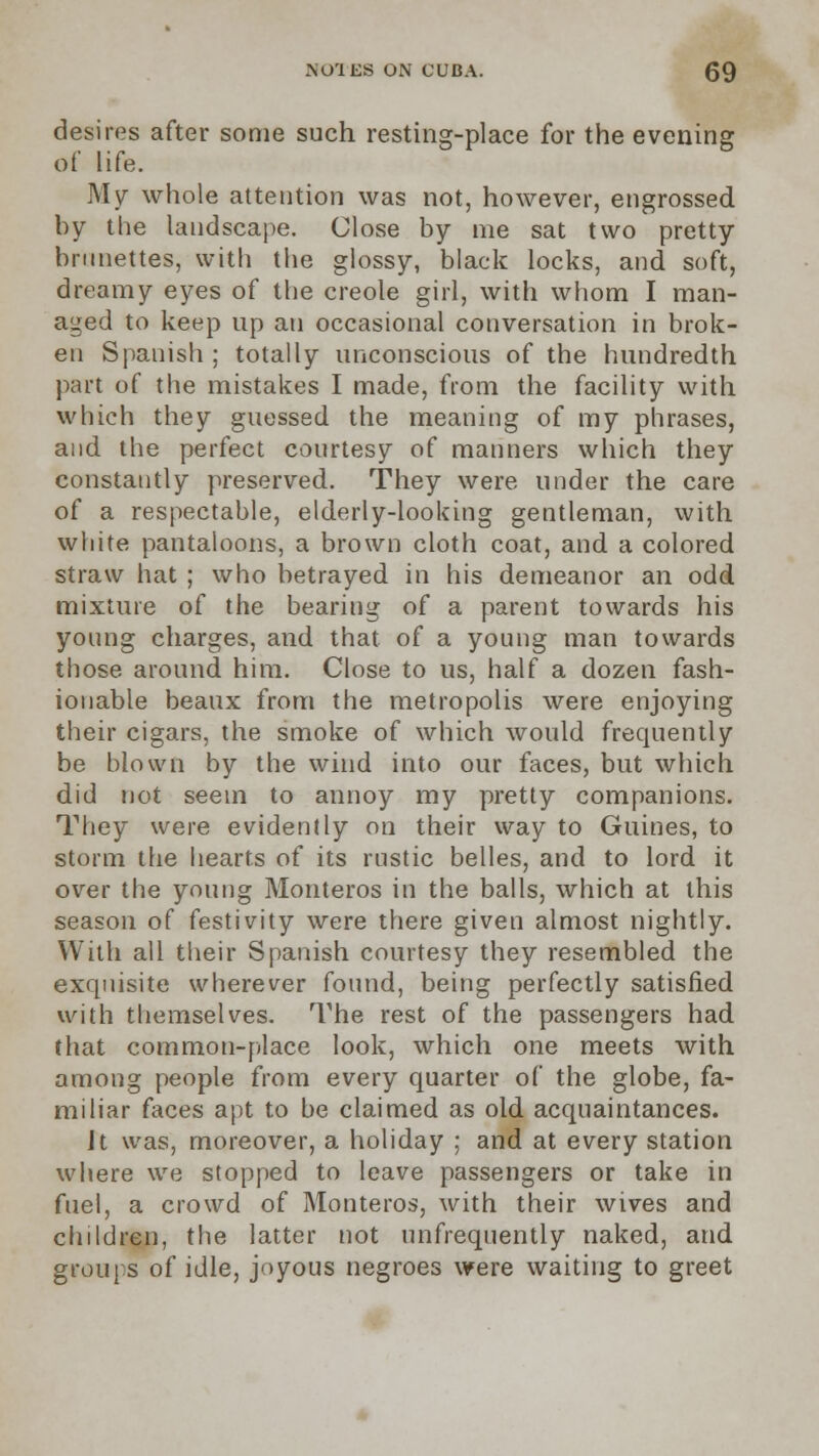 desires after some such resting-place for the evening of life. My whole attention was not, however, engrossed by the landscape. Close by me sat two pretty brunettes, with the glossy, black locks, and soft, dreamy eyes of the creole girl, with whom I man- aged to keep up an occasional conversation in brok- en Spanish ; totally unconscious of the hundredth part of the mistakes I made, from the facility with which they guessed the meaning of my phrases, and the perfect courtesy of manners which they constantly preserved. They were under the care of a respectable, elderly-looking gentleman, with white pantaloons, a brown cloth coat, and a colored straw hat ; who betrayed in his demeanor an odd mixture of the bearing of a parent towards his young charges, and that of a young man towards those around him. Close to us, half a dozen fash- ionable beaux from the metropolis were enjoying their cigars, the smoke of which would frequently be blown by the wind into our faces, but which did not seem to annoy my pretty companions. They were evidently on their way to Guines, to storm the hearts of its rustic belles, and to lord it over the young Monteros in the balls, which at this season of festivity were there given almost nightly. With all their Spanish courtesy they resembled the exquisite wherever found, being perfectly satisfied with themselves. The rest of the passengers had that common-place look, which one meets with among people from every quarter of the globe, fa- miliar faces apt to be claimed as old acquaintances. Jt was, moreover, a holiday ; and at every station where we stopped to leave passengers or take in fuel, a crowd of Monteros, with their wives and children, the latter not unfrequently naked, and groups of idle, joyous negroes were waiting to greet
