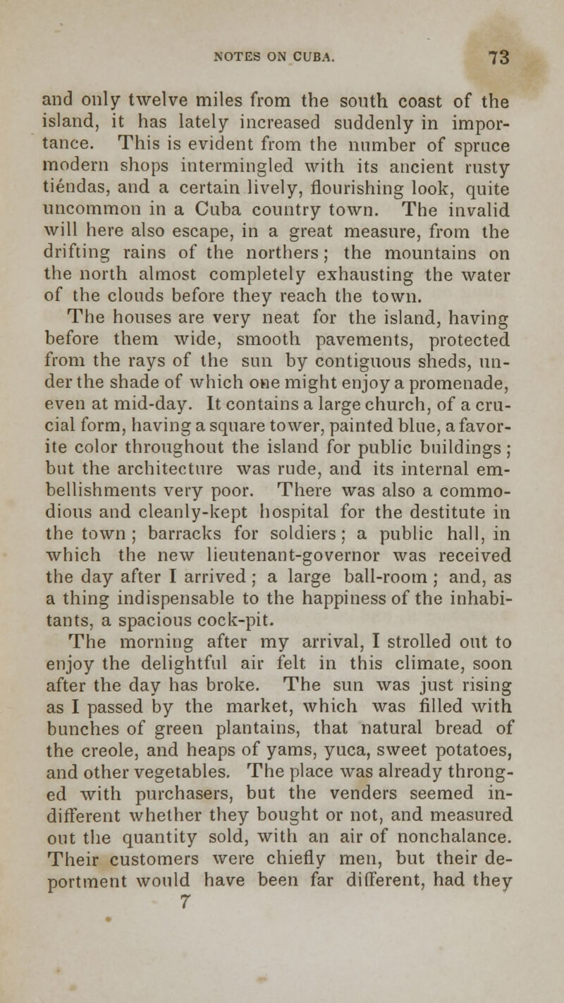 and only twelve miles from the south coast of the island, it has lately increased suddenly in impor- tance. This is evident from the number of spruce modern shops intermingled with its ancient rusty tiendas, and a certain lively, flourishing look, quite uncommon in a Cuba country town. The invalid will here also escape, in a great measure, from the drifting rains of the northers; the mountains on the north almost completely exhausting the water of the clouds before they reach the town. The houses are very neat for the island, having before them wide, smooth pavements, protected from the rays of the sun by contiguous sheds, un- der the shade of which one might enjoy a promenade, even at mid-day. It contains a large church, of a cru- cial form, having a square tower, painted blue, a favor- ite color throughout the island for public buildings; but the architecture was rude, and its internal em- bellishments very poor. There was also a commo- dious and cleanly-kept hospital for the destitute in the town; barracks for soldiers; a public hall, in which the new lieutenant-governor was received the day after I arrived ; a large ball-room ; and, as a thing indispensable to the happiness of the inhabi- tants, a spacious cock-pit. The morning after my arrival, I strolled out to enjoy the delightful air felt in this climate, soon after the day has broke. The sun was just rising as I passed by the market, which was filled with bunches of green plantains, that natural bread of the Creole, and heaps of yams, yuca, sweet potatoes, and other vegetables. The place was already throng- ed with purchasers, but the venders seemed in- different whether they bought or not, and measured out the quantity sold, with an air of nonchalance. Their customers were chiefly men, but their de- portment would have been far different, had they 7