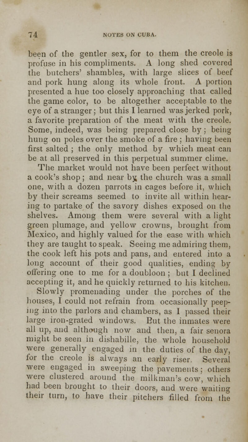 been of the gentler sex, for to them the Creole is profuse in his compliments. A long shed covered the butchers' shambles, with large slices of beef and pork hung along its whole front. A portion presented a hue too closely approaching that called the game color, to be altogether acceptable to the eye of a stranger; but this I learned was jerked pork, a favorite preparation of the meat with the Creole. Some, indeed, was being prepared close by; being hung on poles over the smoke of a fire ; having been first salted ; the only method by which meat can be at all preserved in this perpetual summer clime. The market would not have been perfect without a cook's shop; and near bjj the church was a small one, with a dozen parrots in cages before it, which by their screams seemed to invite all within hear- ing to partake of the savory dishes exposed on the shelves. Among them were several with a light green plumage, and yellow crowns, brought from Mexico, and highly valued for the ease with which they are taught to speak. Seeing me admiring them, the cook left his pots and pans, and entered into a long account of their good qualities, ending by offering one to me for a doubloon ; but I declined accepting it, and he quickly returned to his kitchen. Slowly promenading under the porches of the houses, I could not refrain from occasionally peep- ing into the parlors and chambers, as I passed their large iron-grated windows. But the inmates were all up, and although now and then, a fair senora might be seen in dishabille, the whole household were generally engaged in the duties of the day, for the Creole is always an early riser. Several were engaged in sweeping the pavements; others were clustered around the milkman's cow, which had been brought to their doors, and were wailing their turn, to have their pitchers filled from the