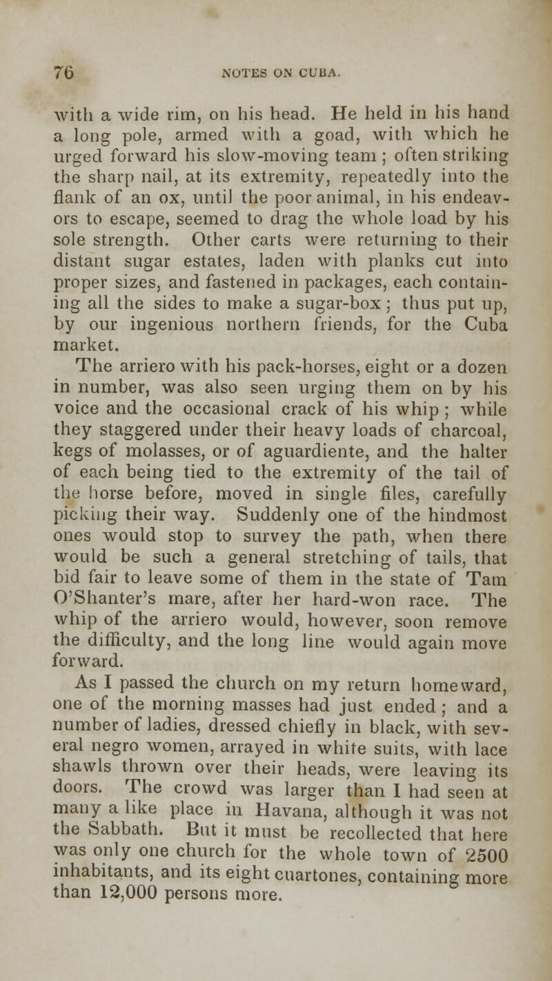 with a wide rim, on his head. He held in his hand a long pole, armed with a goad, with which he urged forward his slow-moving team ; often striking the sharp nail, at its extremity, repeatedly into the flank of an ox, until the poor animal, in his endeav- ors to escape, seemed to drag the whole load by his sole strength. Other carts were returning to their distant sugar estates, laden with planks cut into proper sizes, and fastened in packages, each contain- ing all the sides to make a sugar-box; thus put up, by our ingenious northern friends, for the Cuba market. The arriero with his pack-horses, eight or a dozen in number, was also seen urging them on by his voice and the occasional crack of his whip ; while they staggered under their heavy loads of charcoal, kegs of molasses, or of aguardiente, and the halter of each being tied to the extremity of the tail of the horse before, moved in single files, carefully picking their way. Suddenly one of the hindmost ones would stop to survey the path, when there would be such a general stretching of tails, that bid fair to leave some of them in the state of Tam O'Shanter's mare, after her hard-won race. The whip of the arriero would, however, soon remove the difficulty, and the long line would again move forward. As I passed the church on my return homeward, one of the morning masses had just ended; and a number of ladies, dressed chiefly in black, with sev- eral negro women, arrayed in white suits, with lace shawls thrown over their heads, were leaving its doors. The crowd was larger than I had seen at many a like place in Havana, although it was not the Sabbath. But it must be recollected that here was only one church for the whole town of 2500 inhabitants, and its eight cuartones, containing more than 12,000 persons more.
