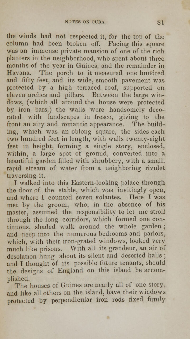the winds had not respected it, for the top of the column had been broken off. Facing this square was an immense private mansion of one of the rich planters in the neighborhood, who spent about three months of the year in Gnines, and the remainder in Havana. The porch to it measured one hundred and fifty feet, and its wide, smooth pavement was protected by a high terraced roof, supported on eleven arches and pillars. Between the large win- dows, (which all around the house were protected by iron bars,) the walls were handsomely deco- rated with landscapes in fresco, giving to the front an airy and romantic appearance. The build- ing, which was an oblong square, the sides each two hundred feet in length, with walls twenty-eight feet in height, forming a single story, enclosed, within, a large spot of ground, converted into a beautiful garden filled with shrubbery, with a small, rapid stream of water from a neighboring rivulet traversing it. I walked into this Eastern-looking palace through the door of the stable, which was invitingly open, and where I counted seven volantes. Here I was met by the groom, who, in the absence of his master, assumed the responsibility to let me stroll through the long corridors, which formed one con- tinuous, shaded walk around the whole garden ; and peep into the numerous bedrooms and parlors, which, with their iron-grated windows, looked very much like prisons. With all its grandeur, an air of desolation hung about its silent and deserted halls ; and I thought of its possible future tenants, should the designs of England on this island be accom- plished. The houses of Guines are nearly all of one story, and like all others on the island, have their windows protected by perpendicular iron rods fixed firmly