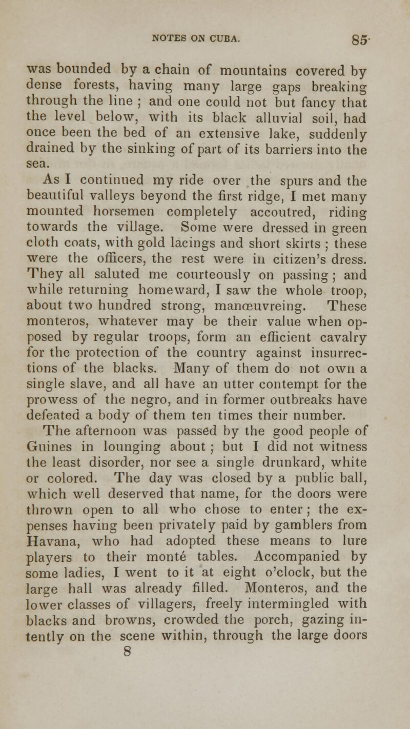 was bounded by a chain of mountains covered by dense forests, having many large gaps breaking through the line ; and one could not but fancy that the level below, with its black alluvial soil, had once been the bed of an extensive lake, suddenly drained by the sinking of part of its barriers into the sea. As I continued my ride over the spurs and the beautiful valleys beyond the first ridge, I met many mounted horsemen completely accoutred, riding towards the village. Some were dressed in green cloth coats, with gold lacings and short skirts ; these were the officers, the rest were in citizen's dress. They all saluted me courteously on passing; and while returning homeward, I saw the whole troop, about two hundred strong, manoeuvreing. These monteros, whatever may be their value when op- posed by regular troops, form an efficient cavalry for the protection of the country against insurrec- tions of the blacks. Many of them do not own a single slave, and all have an utter contempt for the prowess of the negro, and in former outbreaks have defeated a body of them ten times their number. The afternoon was passed by the good people of Guines in lounging about ; but I did not witness the least disorder, nor see a single drunkard, white or colored. The day was closed by a public ball, which well deserved that name, for the doors were thrown open to all who chose to enter; the ex- penses having been privately paid by gamblers from Havana, who had adopted these means to lure players to their monte tables. Accompanied by some ladies, I went to it at eight o'clock, but the large hall was already filled. Monteros, and the lower classes of villagers, freely intermingled with blacks and browns, crowded the porch, gazing in- tently on the scene within, through the large doors