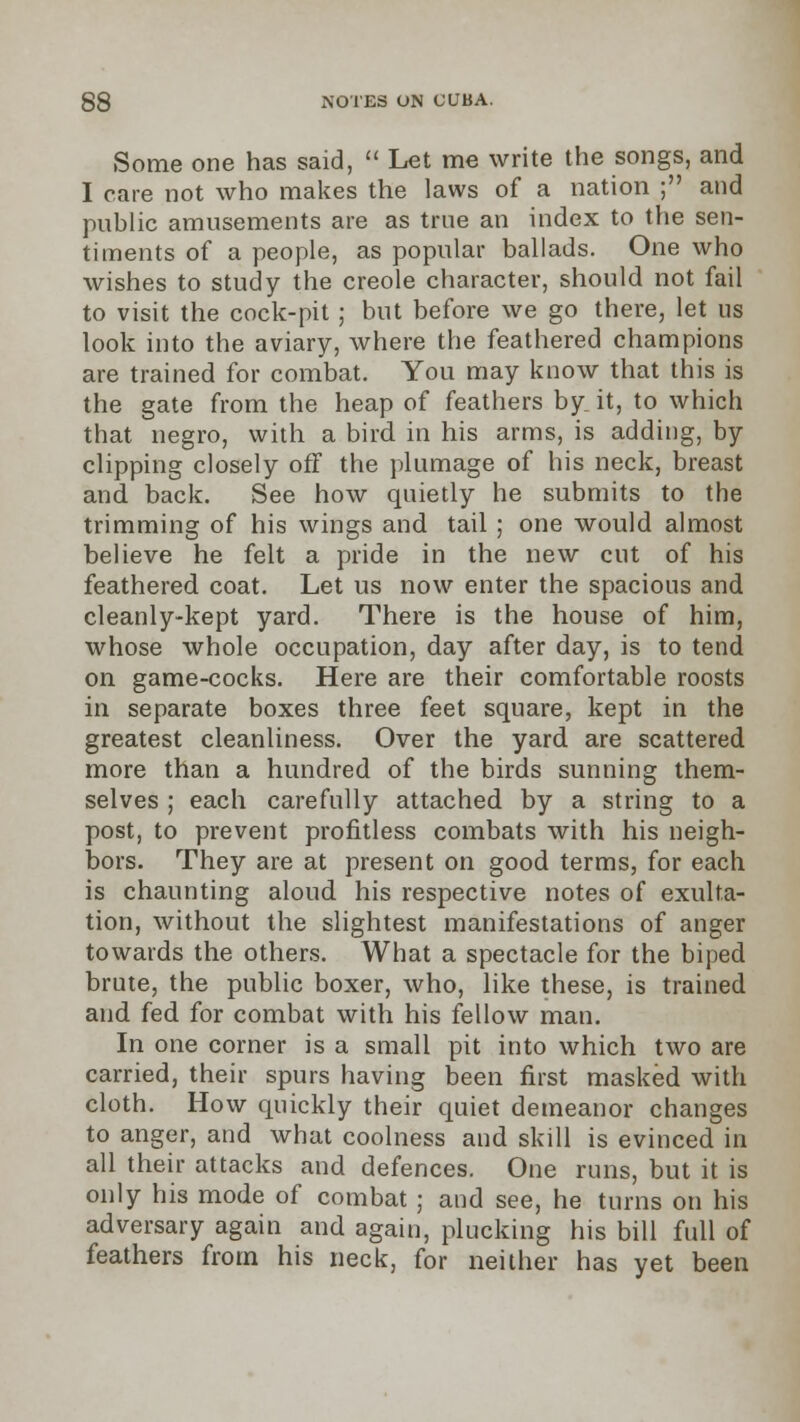 Some one has said,  Let me write the songs, and I care not who makes the laws of a nation ; and public amusements are as true an index to the sen- timents of a people, as popular ballads. One who wishes to study the Creole character, should not fail to visit the cock-pit ; but before we go there, let us look into the aviary, where the feathered champions are trained for combat. You may know that this is the gate from the heap of feathers by it, to which that negro, with a bird in his arms, is adding, by clipping closely off the plumage of his neck, breast and back. See how quietly he submits to the trimming of his wings and tail ; one would almost believe he felt a pride in the new cut of his feathered coat. Let us now enter the spacious and cleanly-kept yard. There is the house of him, whose whole occupation, day after day, is to tend on game-cocks. Here are their comfortable roosts in separate boxes three feet square, kept in the greatest cleanliness. Over the yard are scattered more than a hundred of the birds sunning them- selves ; each carefully attached by a string to a post, to prevent profitless combats with his neigh- bors. They are at present on good terms, for each is chaunting aloud his respective notes of exulta- tion, without the slightest manifestations of anger towards the others. What a spectacle for the biped brute, the public boxer, who, like these, is trained and fed for combat with his fellow man. In one corner is a small pit into which two are carried, their spurs having been first masked with cloth. How quickly their quiet demeanor changes to anger, and what coolness and skill is evinced in all their attacks and defences. One runs, but it is only his mode of combat ; and see, he turns on his adversary again and again, plucking his bill full of feathers from his neck, for neither has yet been