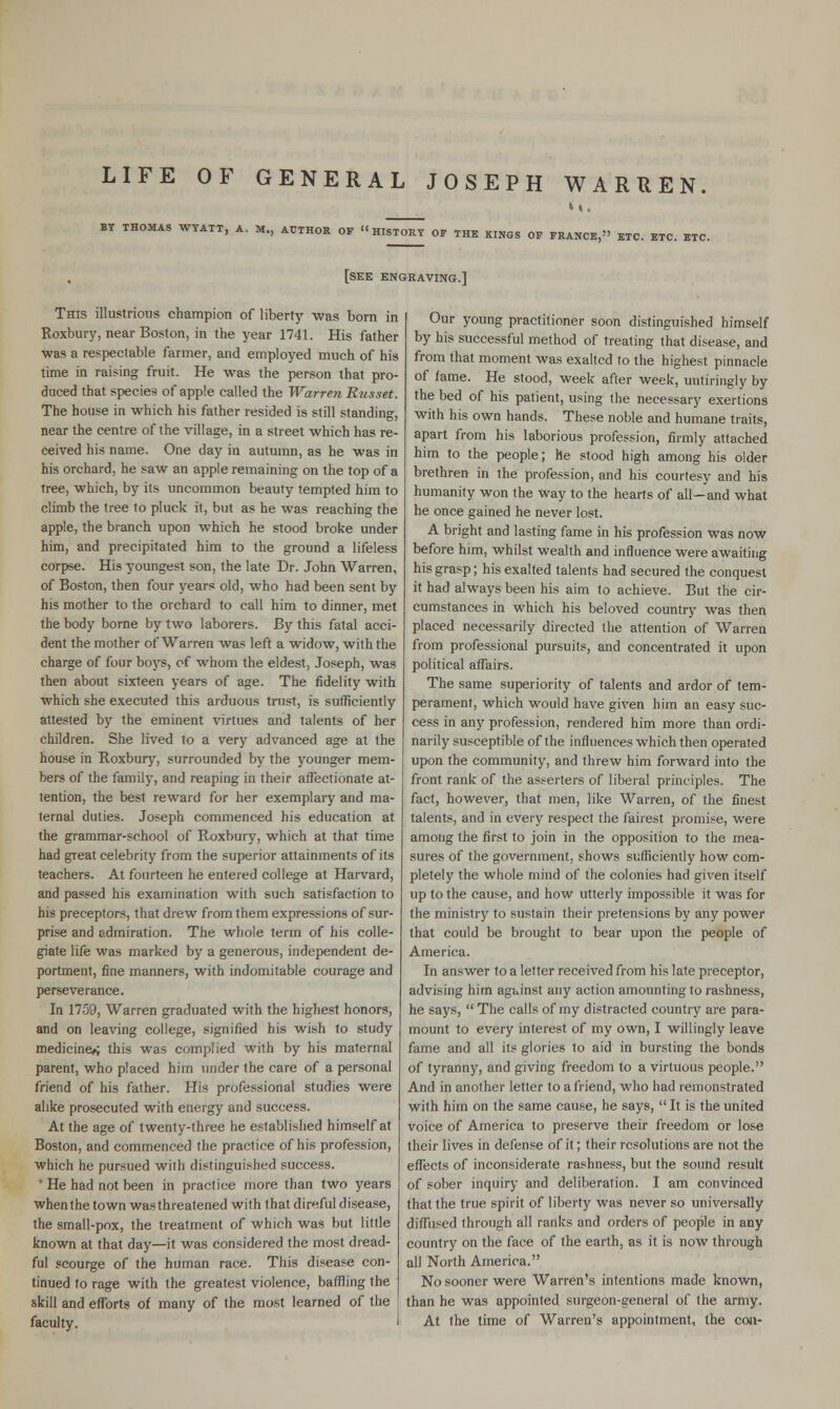 LIFE OF GENERAL JOSEPH WARREN. BY THOMAS WYATT, A. M., AUTHOR OF HISTORY OF THE KINGS OF FRANCE, ETC. ETC. ETC. [see engraving.] This illustrious champion of liberty was born in Roxbury, near Boston, in the year 1741. His father was a respectable farmer, and employed much of his time in raising fruit. He was the person that pro- duced that species of apple called the Warren Russet. The house in which his father resided is still standing, near the centre of the village, in a street which has re- ceived his name. One day in autumn, as he was in his orchard, he saw an apple remaining on the top of a Tree, which, by its uncommon beauty tempted him to climb the tree to pluck it, but as he was reaching the apple, the branch upon which he stood broke under him, and precipitated him to the ground a lifeless corpse. His youngest son, the late Dr. John Warren, of Boston, then four years old, who had been sent by his mother to the orchard to call him to dinner, met the body borne by two laborers. By this fatal acci- dent the mother of Warren was left a widow, with the charge of four boys, of whom the eldest, Joseph, was then about sixteen years of age. The fidelity with which she executed this arduous trust, is sufficiently attested by the eminent virtues and talents of her children. She lived to a very advanced age at the house in Roxbury, surrounded by the younger mem- bers of the family, and reaping in their affectionate at- tention, the best reward for her exemplary and ma- ternal duties. Joseph commenced his education at the grammar-school of Roxbury, which at that time had great celebrity from the superior attainments of its teachers. At fourteen he entered college at Harvard, and passed his examination with such satisfaction to his preceptors, that drew from them expressions of sur- prise and admiration. The whole term of his colle- giate life was marked by a generous, independent de- portment, fine manners, with indomitable courage and perseverance. In 17-59, Warren graduated with the highest honors, and on leaving college, signified his wish to study medicine*; this was complied with by his maternal parent, who placed him under the care of a personal friend of his father. His professional studies were alike prosecuted with energy and success. At the age of twenty-three he established himself at Boston, and commenced the practice of his profession, which he pursued with distinguished success. ' He had not been in practice more than two years when the town was threatened with that direful disease, the small-pox, the treatment of which was but little known at that day—it was considered the most dread- ful scourge of the human race. This disease con- tinued to rage with the greatest violence, baffling the skill and efforts of many of the most learned of the faculty. Our young practitioner soon distinguished himself by his successful method of treating that disease, and from that moment was exalted to the highest pinnacle of fame. He stood, week after week, untiringly by the bed of his patient, using the necessary exertions with his own hands. These noble and humane traits, apart from his laborious profession, firmly attached him to the people; he stood high among his older brethren in the profession, and his courtesy and his humanity won the way to the hearts of all—and what he once gained he never lost. A bright and lasting fame in his profession was now before him, whilst wealth and influence were awaiting his grasp; his exalted talents had secured the conquest it had always been his aim to achieve. But the cir- cumstances in which his beloved country was then placed necessarily directed the attention of Warren from professional pursuits, and concentrated it upon political affairs. The same superiority of talents and ardor of tem- perament, which would have given him an easy suc- cess in any profession, rendered him more than ordi- narily susceptible of the influences which then operated upon the community, and threw him forward into the front rank of the asserters of liberal principles. The fact, however, that men, like Warren, of the finest talents, and in every respect the fairest promise, were among the first to join in the opposition to the mea- sures of the government, shows sufficiently how com- pletely the whole mind of the colonies had given itself up to the cause, and how utterly impossible it was for the ministry to sustain their pretensions by any power that could be brought to bear upon the people of America. In answer to a letter received from his late preceptor, advising him against any action amounting to rashness, he says,  The calls of my distracted country are para- mount to every interest of my own, I willingly leave fame and all its glories to aid in bursting the bonds of tyranny, and giving freedom to a virtuous people. And in another letter to a friend, who had remonstrated with him on the same cause, he says, It is the united voice of America to preserve their freedom or lose their lives in defense of it; their resolutions are not the effects of inconsiderate rashness, but the sound result of sober inquiry and deliberation. I am convinced that the true spirit of liberty was never so universally diffused through all ranks and orders of people in any country on the face of the earth, as it is now through all North America. No sooner were Warren's intentions made known, than he was appointed surgeon-general of the army. At the time of Warren's appointment, the con-