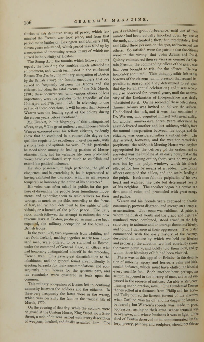 elusion of the definitive treaty of peace, which ter- minated the French war took place, and from that period to the battles of Lexington and Bunker's Hill, eleven years intervened, which period was filled up by a succession of interesting events, many of which oc- curred in the vicinity of Boston. The Stamp Act; the tumults which followed it; its repeal; the Tea Act; the troubles which attended its enforcement, and which terminated in the celebrated Boston Tea Party ; the military occupation of Boston by the British army; the hostile encounters that oc- curred so frequently between the troops and the citizens, including the fatal events of the 5th March, 1770; these occurrences, with various others of less importance, v/ere the preludes to the tragedies of the 19th April and 17th June, 1775. In adverting to one or two of these occasions, it will be seen that General Warren was the leading spirit of the colony during the eleven years before mentioned. Mr. Everett, in his biography of this distinguished officer, says, The great authority and influence which Warren exercised over his fellow citizens, evidently show that he combined in a remarkable degree the qualities requisite for excellence in civil pursuits, with a strong taste and aptitude for war. In this particular he stood alone among the leading patriots of Massa- chusetts ; this, had his valuable life been prolonged, would have contributed very much to establish and extend his political influence. He also possessed, in high perfection, the gift of eloquence, and in exercising it, he is represented as having exhibited the discretion which in all respects tempered so honorably the ardor of his character! His voice was often raised in public, for the pur- pose of dissuading the people from tumultuous move- ments, and exhorting them to seek redress for their wrongs, as much as possible, according to the forms of law, and without detriment to the rights of indi- viduals, or a breach of the public peace. The daily riots, which followed the attempt to enforce the new revenue laws at Boston, produced, as must have been expected, the military occupation of the town by British troops. In the year 1768, two regiments from Halifax, and two from Ireland, making together nearly four thou- sand men, were ordered to be stationed at Boston, under the command of General Gage, an officer who had honorably distinguished himself in the preceding French war. This gave great dissatisfaction to the inhabitants, and the general found great difficulty in erecting barracks for their accommodations, and con- sequently hired houses for the greatest part, and the remainder were quartered in tents upon the common. This military occupation ot Boston led to continual animosity between the soldiers and the citizens. In these very frequently the latter were in the wrong, which was certainly the fact on the tragical 5th of March, 1770. On the evening of that day, while the soldiers were on guard at the Custom House, King Street, now State Street, a mob of citizens, armed with every description of weapons, insulted, and finally assaulted them. The guard exhibited great forbearance, until one of their number had been actually knocked down by one of the mob, and ill-treated ; they then precipitately fired and killed three persons on the spot, and wounded two others. So satisfied were the patriots that the citizens were in the wrong, that John Adams and Josiah Quincy volunteered their services as counsel for Cap- tain Preston, the commanding officer of the guard who had been brought to trial for the offence. He was honorably acquitted. This unhappy affair left in the bosoms of the citizens an impression that seemed im- possible to erase; and they determined to set apart that day for an annual celebration; and it was accord- ingly so observed for several years, until the anniver- sary of the Declaration of Independence was finally substituted for it. On the second of these celebrations, Samuel Adams was invited to deliver the address. He declined the task, and it was then committed to Dr. Warren, who acquitted himself with great ability. On another anniversary, three years afterward, he again delivered another and last address, which, from the mutual exasperation between the troops and the citizens, was considered rather a critical duty. The day arrived, however, and the weather remarkably propitious ; the old South Meeting-House was the place appropriated for the delivery p{ the oration, and so crowded was the building at an early hour, that on the arrival of our young orator, there was no way of ac- cess but by the pulpit window, which his friends effected for him by means of a ladder. The British officers occupied the aisles, and the stairs leading to the pulpit. Each man felt the palpitation of his own heart, and watched the pale but determined face of of his neighbor. The speaker began his oration in a firm tone of voice, and proceeded with great energy and pathos. Warren and his friends were prepared to chastise contumely, prevent disgrace, and avenge an attempt at assassination. The scene was sublime. A patriot in whom the flush of youth and the grace and dignity of manhood were combined, stood armed in the holy sanctuary to animate and encourage tbe sons of liberty, and to hurl defiance at their oppressors. The orator commenced with the early history of the country, described the tenure by which we held our liberties and property; the affection we had constantly shown the pareut country, and boldly told them how, and by whom these blessings of life had been violated. There was in this appeal to Britain—in this descrip- tion of suffering, agony and horror, a calm and high- souled defiance, which must have chilled the blood of every sensible foe. Such another hour, perhaps, has seldom happened in the history of man, and is not sur- passed in the records of nations. An able writer, com- menting on the oration, says, The thunders of Demosr thenes rolled at a distance from Philip and his host— and Tully poured the fiercest torrent of his invective when Catiline was far off, and his dagger no longer to be feared ; but Warren's speech was made to proud oppressors, resting on their arms, whose errand it was to overawe, and whose business it was to fight. If the deed of Brutus deserved to be commemorated by his- tory, poetry, painting and sculpture, should not this in-