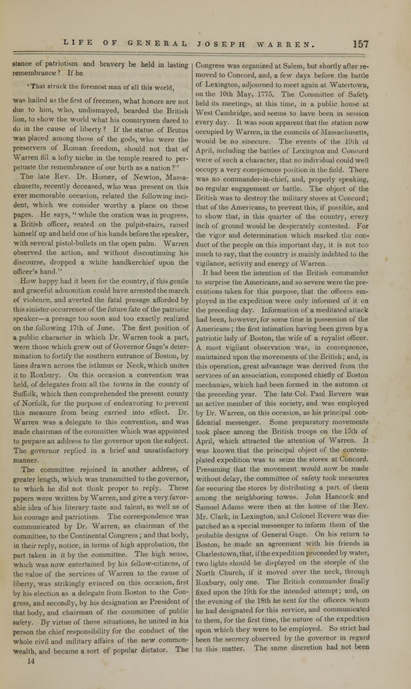 stance of patriotism and bravery be held in lasting remembrance ? If he ' That struck the foremost man of all this world, was hailed as the first of freemen, what honors are not due to him, who, undismayed, bearded the British lion, to show the world what his countrymen dared to do in the cause of liberty ? If the statue of Brutus was placed among those of the gods, who were the preservers of Roman freedom, should not that of Warren fill a lofty niche in the temple reared to per- petuate the remembrance of our birth as a nation? The late Rev. Dr. Homer, of Newton, Massa- chusetts, recently deceased, who was present on this ever memorable occasion, related the following inci- dent, which we consider worthy a place on these pages. He says,  while the oration was in progress, a British officer, seated on the pulpit-stairs, raised himself up and held one of his hands before the speaker, with several pistol-bullets on the open palm. Warren observed the action, and without discontinuing his discourse, dropped a white handkerchief upon the officer's hand. How happy had it been for the country, if this gentle and graceful admonition could have arrested the march of violence, and averted the fatal presage afforded by this sinister occurrence of the future fate of the patriotic speaker—a presage too soon and too exactly realized on the following 17th of June. The first position of a public character in which Dr. Warren took a part, were those which grew out of Governor Gage's deter- mination to fortify the southern entrance of Boston, by lines drawn across the isthmus or Neck, which unites it to Roxbury. On this occasion a convention was held, of delegates from all the towns in the county of Suffolk, which then comprehended the present county of Norfolk, for the purpose of endeavoring to prevent this measure from being carried into effect. Dr. Warren was a delegate to this convention, and was made chairman of the committee which was appointed to prepare an address to the governor upon the subject. The governor replied in a brief and unsatisfactory manner. The committee rejoined in another address, of greater length, which was transmitted to the governor, to which he did not think proper to reply. These papers were written by Warren, and give a very favor- able idea of his literary taste and talent, as well as of his courage and patriotism. The correspondence was communicated by Dr. Warren, as chairman of the committee, to the Continental Congress; and that body, in their reply, notice, in terms of high approbation, the part taken in it by the committee. The high sense, which was now entertained by his fellow-citizens, of the value of the services of Warren to the cause of liberty, was strikingly evinced on this occasion, first by his election as a delegate from Boston to the Con- gress, and secondly, by his designation as President of that body, and chairman of the committee of public safety. By virtue of these situations, he united in his person the chief responsibility for the conduct of the whole civil and military affairs of the new common- wealth, and became a sort of popular dictator. The 14 Congress was organized at Salem, but shortly after re- moved to Concord, and, a few days before the battle of Lexington, adjourned to meet again at Watertown, on the 10th May, 1775. The Committee of Safety held its meetings, at this time, in a public house at West Cambridge, and seems to have been in session every day. It was soon apparent that the station now occupied by Warren, in the councils of Massachusetts, would be no sinecure. The events of the 19th of April, including the battles of Lexington and Concord were of such a character, that no individual could well occupy a very conspicuous position in the field. There was no commander-in-chief, and, properly speaking, no regular engagement or battle. The object of the British was to destroy the military stores at Concord; that of the Americans, to prevent this, if possible, and to show that, in this quarter of the country, every inch of ground would be desperately contested. For the vigor and determination which marked the con- duct of the people on this important day, it is not too much to say, that the country is mainly indebted to the vigilance, activity and energy of Warren. It had been the intention of the British commander to surprise the Americans, and so severe were the pre- cautions taken for this purpose, that the officers em- ployed in the expedition were only informed of it on the preceding day. Information of a meditated attack had been, however, for some time in possession of the Americans ; the first intimation having been given by a patriotic lady of Boston, the wife of a royalist officer. A most vigilant observation was, in consequence, maintained upon the movements of the British; and, in this operation, great advantage was derived from the services of an association, composed chiefly of Boston mechanics, which had been formed in the autumn ot the preceding year. The late Col. Paul Revere was an active member of this society, and was employed by Dr. Warren, on this occasion, as his principal con- fidential messenger. Some preparatory movements took place among the British troops on the 15th of April, which attracted the attention of Warren. It was known that the principal object of the contem- plated expedition was to seize the stores at Concord. Presuming that the movement would now be made without delay, the committee of safety took measures for securing the stores by distributing a part of them among the neighboring towns. John Hancock and Samuel Adams were then at the house of the Rev. Mr. Clark, in Lexington, and Colonel Revere was dis- patched as a special messenger to inform them of the probable designs of General Gage. On his return to Boston, he made an agreement with his friends in Charlestown, that, if the expedition proceeded by water, two lights should be displayed on the steeple of the North Church, if it moved over the neck, through Roxbury, only one. The British commander finally fixed upon the 19th for the intended attempt; and, on the evening of the 18th he sent for the officers whom he had designated for this service, and communicated to them, for the first time, the nature of the expedition upon which they were to be employed. So strict had been the secrecy observed by the governor in regard to this matter. The same discretion had not been
